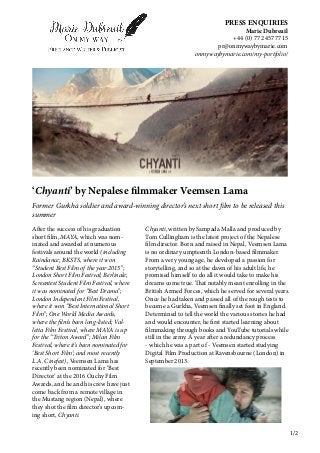 PRESS ENQUIRIES
Marie Dubreuil
+44 (0) 77 2457 7715
pr@onmywaybymarie.com
onmywaybymarie.com/my-portfolio/
‘Chyanti’ by Nepalese filmmaker Veemsen Lama
Former Gurkha soldier and award-winning director’s next short film to be released this
summer
After the success of his graduation
short film, MAYA, which was nom-
inated and awarded at numerous
festivals around the world (including
Raindance; BKSTS, where it won
“Student Best Film of the year 2015”;
London Short Film Festival; Berlinale;
Screentest Student Film Festival, where
it was nominated for “Best Drama”;
London Independent Film Festival,
where it won “Best International Short
Film”; One World Media Awards,
where the film’s been long-listed; Val-
letta Film Festival, where MAYA is up
for the “Triton Award”; Milan Film
Festival, where it’s been nominated for
‘Best Short Film’; and most recently
L.A. Cinefest), Veemsen Lama has
recently been nominated for ‘Best
Director’ at the 2016 Ouchy Film
Awards, and he and his crew have just
come back from a remote village in
the Mustang region (Nepal), where
they shot the film director’s upcom-
ing short, Chyanti.
Chyanti, written by Sampada Malla and produced by
Tom Cullingham is the latest project of the Nepalese
film director. Born and raised in Nepal, Veemsen Lama
is no ordinary umpteenth London-based filmmaker.
From a very young age, he developed a passion for
storytelling, and so at the dawn of his adult life, he
promised himself to do all it would take to make his
dreams come true. That notably meant enrolling in the
British Armed Forces, which he served for several years.
Once he had taken and passed all of the rough tests to
become a Gurkha, Veemsen finally set foot in England.
Determined to tell the world the various stories he had
and would encounter, he first started learning about
filmmaking through books and YouTube tutorials while
still in the army. A year after a redundancy process
- which he was a part of - Veemsen started studying
Digital Film Production at Ravensbourne (London) in
September 2013.
1/2
 