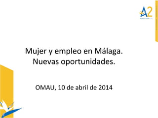 Mujer y empleo en Málaga.
Nuevas oportunidades.
OMAU, 10 de abril de 2014
 