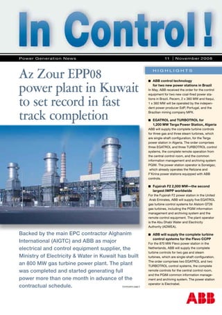 Backed by the main EPC contractor Alghanim
International (AIGTC) and ABB as major
electrical and control equipment supplier, the
Ministry of Electricity & Water in Kuwait has built
an 800 MW gas turbine power plant. The plant
was completed and started generating full
power more than one month in advance of the
contractual schedule.
■	 ABB control technology
	 for two new power stations in Brazil
In May, ABB received the order for the control
equipment for two new coal-fired power sta-
tions in Brazil. Pecem, 2 x 360 MW and Itaqui,
1 x 360 MW will be operated by the indepen-
dent power producer EdP, Portugal, and the
Brazilian mining company MPX.
■	 EGATROL and TURBOTROL for
	 1,200 MW Terga Power Station, Algeria
ABB will supply the complete turbine controls
for three gas and three steam turbines, which
are single-shaft configuration, for the Terga
power station in Algeria. The order comprises
three EGATROL and three TURBOTROL control
systems, the complete remote operation from
the central control room, and the common
information management and archiving system
PGIM. The power station operator is Sonelgaz,
which already operates the Relizane and
F’Kirina power stations equipped with ABB
controls.
■	 Fujairah F2 2,000 MW—the second 		
	 largest IWPP worldwide
For the Fujairah F2 power station in the United
Arab Emirates, ABB will supply five EGATROL
gas turbine control systems for Alstom GT26
gas turbines, including the PGIM information
management and archiving system and the
remote control equipment. The plant operator
is the Abu Dhabi Water and Electricity
Authority (ADWEA).
■	 ABB will supply the complete turbine 		
	 control systems for the Flevo CCPP
For the 870 MW Flevo power station in the
Netherlands, ABB will supply the complete
turbine controls for two gas and steam
turbines, which are single-shaft configuration.
The order comprises two EGATROL and two
TURBOTROL control systems, the complete
remote controls for the central control room,
and the PGIM common information manage-
ment and archiving system. The power station
operator is Electrabel.
Az Zour EPP08
power plant in Kuwait
to set record in fast
track completion
Continuation page 2
Power Generation News 	 11 I November 2008
H I G H L I G H T S
 