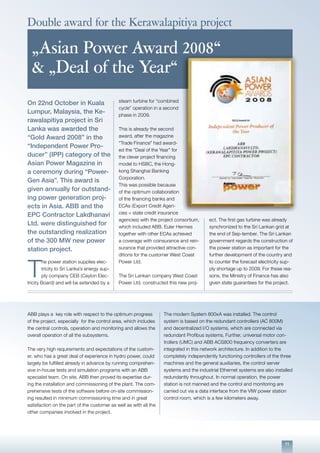 11
ABB plays a key role with respect to the optimum progress
of the project, especially for the control area, which includes
the central controls, operation and monitoring and allows the
overall operation of all the subsystems.
The very high requirements and expectations of the custom-
er, who has a great deal of experience in hydro power, could
largely be fulfilled already in advance by running comprehen-
sive in-house tests and simulation programs with an ABB
specialist team. On site, ABB then proved its expertise dur-
ing the installation and commissioning of the plant. The com-
prehensive tests of the software before on-site commission-
ing resulted in minimum commissioning time and in great
satisfaction on the part of the customer as well as with all the
other companies involved in the project.
The modern System 800xA was installed. The control
system is based on the redundant controllers (AC 800M)
and decentralized I/O systems, which are connected via
redundant Profibus systems. Further, universal motor con-
trollers (UMC) and ABB ACS800 frequency converters are
integrated in this network architecture. In addition to the
completely independently functioning controllers of the three
machines and the general auxiliaries, the control server
systems and the industrial Ethernet systems are also installed
redundantly throughout. In normal operation, the power
station is not manned and the control and monitoring are
carried out via a data interface from the VIW power station
control room, which is a few kilometers away.
On 22nd October in Kuala
Lumpur, Malaysia, the Ke-
rawalapitiya project in Sri
Lanka was awarded the
“Gold Award 2008” in the
“Independent Power Pro-
ducer” (IPP) category of the
Asian Power Magazine in
a ceremony during “Power-
Gen Asia”. This award is
given annually for outstand-
ing power generation proj-
ects in Asia. ABB and the
EPC Contractor Lakdhanavi
Ltd. were distinguished for
the outstanding realization
of the 300 MW new power
station project.
T
he power station supplies elec-
tricity to Sri Lanka’s energy sup-
ply company CEB (Ceylon Elec-
tricity Board) and will be extended by a
steam turbine for “combined
cycle” operation in a second
phase in 2009.
This is already the second
award, after the magazine
“Trade Finance” had award-
ed the “Deal of the Year” for
the clever project financing
model to HSBC, the Hong-
kong Shanghai Banking
Corporation.
This was possible because
of the optimum collaboration
of the financing banks and
ECAs (Export Credit Agen-
cies = state credit insurance
agencies) with the project consortium,
which included ABB. Euler Hermes
together with other ECAs achieved
a coverage with coinsurance and rein-
surance that provided attractive con-
ditions for the customer West Coast
Power Ltd.
The Sri Lankan company West Coast
Power Ltd. constructed this new proj-
ect. The first gas turbine was already
synchronized to the Sri Lankan grid at
the end of Sep-tember. The Sri Lankan
government regards the construction of
the power station as important for the
further development of the country and
to counter the forecast electricity sup-
ply shortage up to 2009. For these rea-
sons, the Ministry of Finance has also
given state guarantees for the project.
Double award for the Kerawalapitiya project
„Asian Power Award 2008“
& „Deal of the Year“
 