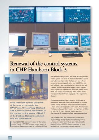 12
Great teamwork from the placement
of the order to commissioning:
RWE Power, ThyssenKrupp Steel and
ABB success-ful in the replacement of
the process control system of Block 5
of the Duisburg-Hamborn combined
heat and power station.
I
n March 2007, ABB received the order for the replace-
ment of the old INTRASET process control system of
the previous Babcock company by the System 800xA.
With their insolvency in 2003, the old INTRASET process
control system was taken off the market and the support
and further development of the hardware and software
components was stopped. At the end of 2007, the over-
haul of Block 5 was completed after a down-time of only
5 weeks. ABB implemented a modern control concept,
which significantly improved the economic viability of the
plant. The control and monitoring of the plant is made
from a central control room equipped with a large mimic
diagram.
Operations manager Klaus Pflipsen of RWE Power is
enthusiastic about the functional capabilities of the new
system in daily operation: “The control system permits
a more conservative operation of the plant. This increases
the life expectancy and is therefore an important condition
for a further 25 years of power station operation.
Our customer ThyssenKrupp Steel is also very satisfied.”
The combined heat and power station on the site of
ThyssenKrupp Steel (TKS) has mixed heating from a
furnace, coke boiler and natural gas and supplies the
plant with about 225 MW of electrical power for steel
production in the neighboring smelting works.
Renewal of the control systems
in CHP Hamborn Block 5
 