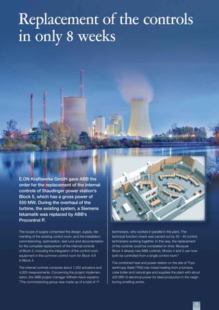 1313
Replacement of the controls
in only 8 weeks
E.ON Kraftwerke GmbH gave ABB the
order for the replacement of the internal
controls of Staudinger power station’s
Block 5, which has a gross power of
550 MW. During the overhaul of the
turbine, the existing system, a Siemens
Iskamatik was replaced by ABB’s
Procontrol P.
The scope of supply comprised the design, supply, dis-
mantling of the existing control room, and the installation,
commissioning, optimization, test runs and documentation
for the complete replacement of the internal controls
of Block 5, including the integration of the control room
equipment in the common control room for Block 4/5
in Block 4.
The internal controls comprise about 1,250 actuators and
4,500 measurements. Concerning the project implemen-
tation, the ABB project manager Wilhelm Keck explains:
“The commissioning group was made up of a total of 17
technicians, who worked in parallel in the plant. The
technical function check was carried out by 40 - 45 control
technicians working together. In this way, the replacement
of the controls could be completed on time. Because
Block 4 already has ABB controls, Blocks 4 and 5 can now
both be controlled from a single control room.”
The combined heat and power station on the site of Thys-
senKrupp Steel (TKS) has mixed heating from a furnace,
coke boiler and natural gas and supplies the plant with about
225 MW of electrical power for steel production in the neigh-
boring smelting works.
 