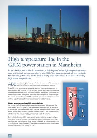 14
High temperature line in the
GKM power station in Mannheim
In the GKM power station in Mannheim, a 725 degree Celsius high temperature mate-
rials test line will go into operation in mid 2009. The research project will test methods
for increasing efficiency, as the efficiency of power stations can be increased by very
high steam temperatures.
ABB
is participating in this project for the development of the next gener-
ation high efficiency and low emissions fossil power stations.
The ABB scope of supply comprises the design of the control system, the in-
strumentation, and controls. Further, ABB will provide web-based access to the
archived measured results for the project partners. A total of 14 companies and
research institutions, mainly from the Rhine - Neckar region are participating in
the project. First and foremost, ABB expects to gain new operational experience
with the use of materials for mechanical measurement technology.
Steam temperature above 700 degree Celsius
Up to now, the GKM operated with steam temperatures of 530 degrees. The
new Block 9 should achieve 620 degrees, which corresponds to an efficiency
of 46 percent. With the temperatures of over 700 degrees Celsius that are to be
tested, an efficiency of over 50 percent can be achieved in new power stations,
which would then reduce the CO2 emissions by up to 20 percent.
During the test period of 3½ years, a continuous monitoring program will give
information on what materials and design alternatives are suitable for the high
temperatures. The installation of the test line in Block 6 will be made during the
normal overhaul period in June 2009 and will generate information under these
extreme conditions up to the end of 2011.
 