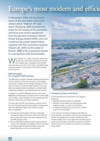 4
In November 2006, the foundation
stone of the new black coal power
station block “Walsum 10” was
laid in Duisburg. ABB received the
order for the supply of the complete
electrical and control equipment
from the general contractor Hitachi
Power Europe GmbH (HPE), who will
construct the power station block
together with the consortium partner
Hitachi Ltd. (HTC) to the order of
Evonik. ABB is the consortium leader
in a consortium with Controlmatic.
W
ith “Walsum 10”, a black coal power station block
will again be constructed in Germany for the first
time in eleven years. It belongs to the 790 MW
class and will be one of the most modern and efficient black
coal power stations in Europe with a net efficiency greater
than 45 percent.
ABB will supply
the complete e-BOP package
The ABB scope of supply comprises the electrical equipment
with the important components generator circuit breaker,
transformers, medium and low voltage switchgear, and the
main and turbine controls and boiler protection, instrumen-
tation and analysis systems including the complete related
engineering, installation, commissioning and user training.
In addition, in mid 2007, ABB was given the order by the
Magdeburg Förderanlagen and Baumaschinen GmbH (FAM)
for the design, supply, installation and commissioning of the
internal controls for the coal feeder equipment.
This first order with HPE as the general contractor and as
the control supplier faced the entire design and engineering
team with demanding tasks, which were all success-
fully accomplished.
n	 The electrical overall design of the block switchgear 		
	 including the design of the power of the main transform-
	 ers to comply with the grid connection requirements for 	
	 the RWE grid (grid code).
n	 The very tight plant building constraints placed high de-	
	 mands on the integration and logistics of the components.
n	 The largely single-line electrical auxiliary equipment
	 without redundancy of the main components.
Transport by ship on the Rhine
For the main electrical components for the outgoing
energy e.g.:
–	 Machine transformer 420/21 kV, 890 MVA
–	 Generator circuit breaker and main generator leads
	 (outside diameter 1.8 m) for 21 kV, 28,000 A
–	 2 auxiliaries transformers 21/10.5/10.5 kV, 70 MVA
	 and 21/15.75 kV, 63 MVA
in the meantime, the factory acceptance with HPE and
Evonik has been successfully carried out, and deliveries have
started. The transport of the machine transformer with a
transport weight of 407 t was made within the ABB scope of
supply by ship transport on the Rhine directly from the Bad
Honnef factory to the transformer foundations in the Walsum
power station.
Europe’s most modern and efficie
 