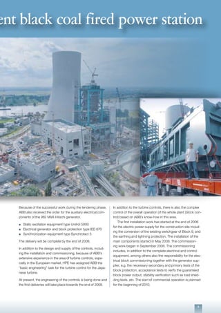 5
Because of the successful work during the tendering phase,
ABB also received the order for the auxiliary electrical com-
ponents of the 962 MVA Hitachi generator.
n	 Static excitation equipment type Unitrol 5000
n	 Electrical generator and block protection type IED 670
n	 Synchronization equipment type Synchrotact 5
The delivery will be complete by the end of 2008.
In addition to the design and supply of the controls, includ-
ing the installation and commissioning, because of ABB’s
extensive experience in the area of turbine controls, espe-
cially in the European market, HPE has assigned ABB the
“basic engineering” task for the turbine control for the Japa-
nese turbine.
At present, the engineering of the controls is being done and
the first deliveries will take place towards the end of 2008.
ent black coal fired power station
In addition to the turbine controls, there is also the complex
control of the overall operation of the whole plant (block con-
trol) based on ABB’s know-how in this area.
	 The first installation work has started at the end of 2006
for the electric power supply for the construction site includ-
ing the conversion of the existing switchgear of Block 9, and
the earthing and lightning protection. The installation of the
main components started in May 2008. The commission-
ing work began in September 2008. The commissioning
includes, in addition to the complete electrical and control
equipment, among others also the responsibility for the elec-
trical block commissioning together with the generator sup-
plier, e.g. the necessary secondary and primary tests of the
block protection, acceptance tests to verify the guaranteed
block power output, stability verification such as load shed-
ding tests, etc. The start of commercial operation is planned
for the beginning of 2010.
 