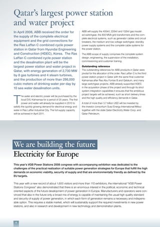 6
Qatar’s largest power station
and water project
We are building the future
Electricity for Europe
This year’s VGB Power Stations 2008 congress with accompanying exhibition was dedicated to the
challenges of the practical realization of suitable power generation strategies for Europe that fulfill the high
demands on economic viability, security of supply and that are environmentally friendly as defined by the
EU targets.
This year with a new record of about 1,600 visitors and more than 110 exhibitors, the international “VGB Power
Stations Congress” also demonstrated that there is an enormous interest in the political, economic and technical
oriented aspects of the future development of power generation in Europe. Manufacturers and operators were con-
vinced that also in the future only a broad mix of energy is capable of maintaining the usual high quality standard
and security of supply of power generation, in which each form of generation remains a necessary and indispens-
able option. This requires a stable market, which will sustainably support the required investments in new power
stations, and also in research and development in new technology and demonstration plants.
In April 2008, ABB received the order for
the supply of the complete electrical
equipment and the grid connections for
the Ras Laffan C combined cycle power
station in Qatar from Hyundai Engineering
and Construction (HDEC), Korea. The Ras
Laffan C combined cycle power station
and the desalination plant will be the
largest power station and water project in
Qatar, with energy generation of 2,730 MW
by 8 gas turbines and 4 steam turbines,
and the production of more than 286,000
cubic meters of drinking water per day by
10 sea water desalination units.
T
he water and electric power will be purchased by the
local EVU Kahramaa for a period of 25 years. The first
power and water will already be supplied in 2010 to
satisfy the quickly growing demand for electrical energy and
water in Ras Laffan Industrial City. The full supply capacity
will be achieved in April 2011.
ABB will supply the 400kV, 220kV and 132kV gas insulat-
ed switchgear, the 800 MVA grid transformers and the com-
plete electrical systems, such as generator cables and circuit
breakers, the medium and low voltage switchgear, standby
power supply systems and the complete cable systems for
the power station.
The ABB scope of supply comprises the complete system
design, engineering, the supervision of the installation,
commissioning and customer training.
Outstanding reference
The outstanding references for ABB products in Qatar were
pivotal for the allocation of the order. Ras Laffan C is the third
power station project in Qatar with the same final customer
Kahramaa after Ras Abu Fontas B and Qatalum, and many
large switchgear projects. ABB already supported HDEC
in the acquisition phase of the project and through its strict
system integration capabilities it ensures that the ambitious
project targets will be achieved, such as short delivery times
and the high quality and efficiency demands in Qatar.
A total of more than 3.7 billion USD will be invested by
the investor consortium Suez Energy International/Mitsui
together with the state Qatar Electricity Water Corp. and
Qatar Petroleum.
 