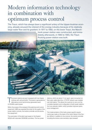 8
Modern information technology
in combination with
optimum process control
The Traun, which has always been a significant artery of the Upper-Austrian econ-
omy, already aroused the interest of the energy industry because of its relatively
large water flow and its gradient. In 1977 to 1980, on the lower Traun, the March-
trenk power station was constructed, and imme-
diately afterwards, in 1980 to 1983, the Traun
Pucking power station was built.
T
he power stations are each equipped with two Kaplan
turbines with vertical shafts. The power is generated by
alternating current synchronous generators each
of 26 MVA output power.
Within the scope of the renewal of the electrical and control
equipment, ABB was awarded the order for the supply of the
power station controls, the turbine controller and the excita-
tion equipment.
The automation of the plant was based on the System
800xA with redundant AC800M controllers. The two power
stations, which are about 11 km apart, were connected via
fiber-optic cable data links. A TCP/IP network was installed
over both plants. This allows the customer to carry out the
complete operation and configuration of both power stations
from any operator station, which provides improved opera-
tions management.
The implementation of the hydro-power specific require-
ments was made on the basis of the Hydro Setup of the Sys-
tem 800xA. In addition to the controls, the turbine controller
including the turbine instrumentation was renewed.
 