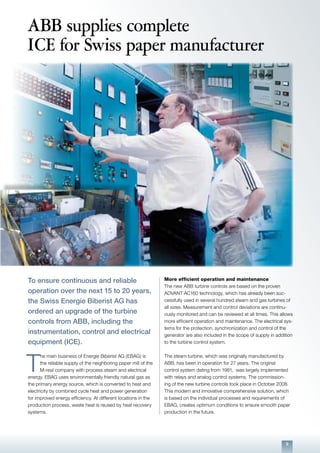 9
ABB supplies complete
ICE for Swiss paper manufacturer
To ensure continuous and reliable
operation over the next 15 to 20 years,
the Swiss Energie Biberist AG has
ordered an upgrade of the turbine
controls from ABB, including the
instrumentation, control and electrical
equipment (ICE).
T
he main business of Energie Biberist AG (EBAG) is
the reliable supply of the neighboring paper mill of the
M-real company with process steam and electrical
energy. EBAG uses environmentally friendly natural gas as
the primary energy source, which is converted to heat and
electricity by combined cycle heat and power generation
for improved energy efficiency. At different locations in the
production process, waste heat is reused by heat recovery
systems.
More efficient operation and maintenance
The new ABB turbine controls are based on the proven
ADVANT AC160 technology, which has already been suc-
cessfully used in several hundred steam and gas turbines of
all sizes. Measurement and control deviations are continu-
ously monitored and can be reviewed at all times. This allows
more efficient operation and maintenance. The electrical sys-
tems for the protection, synchronization and control of the
generator are also included in the scope of supply in addition
to the turbine control system.
The steam turbine, which was originally manufactured by
ABB, has been in operation for 27 years. The original
control system dating from 1981, was largely implemented
with relays and analog control systems. The commission-
ing of the new turbine controls took place in October 2008.
This modern and innovative comprehensive solution, which
is based on the individual processes and requirements of
EBAG, creates optimum conditions to ensure smooth paper
production in the future.
 