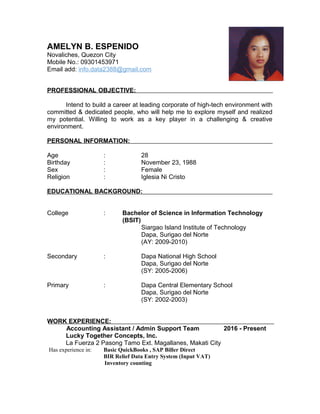 AMELYN B. ESPENIDO
Novaliches, Quezon City
Mobile No.: 09301453971
Email add: info.data2388@gmail.com
PROFESSIONAL OBJECTIVE:
Intend to build a career at leading corporate of high-tech environment with
committed & dedicated people, who will help me to explore myself and realized
my potential. Willing to work as a key player in a challenging & creative
environment.
PERSONAL INFORMATION:
Age : 28
Birthday : November 23, 1988
Sex : Female
Religion : Iglesia Ni Cristo
EDUCATIONAL BACKGROUND:
College : Bachelor of Science in Information Technology
(BSIT)
Siargao Island Institute of Technology
Dapa, Surigao del Norte
(AY: 2009-2010)
Secondary : Dapa National High School
Dapa, Surigao del Norte
(SY: 2005-2006)
Primary : Dapa Central Elementary School
Dapa, Surigao del Norte
(SY: 2002-2003)
WORK EXPERIENCE:
Accounting Assistant / Admin Support Team 2016 - Present
Lucky Together Concepts, Inc.
La Fuerza 2 Pasong Tamo Ext. Magallanes, Makati City
Has experience in: Basic QuickBooks , SAP Biller Direct
BIR Relief Data Entry System (Input VAT)
Inventory counting
 