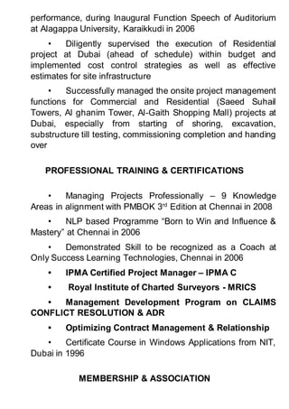 performance, during Inaugural Function Speech of Auditorium
at Alagappa University, Karaikkudi in 2006
• Diligently supervised the execution of Residential
project at Dubai (ahead of schedule) within budget and
implemented cost control strategies as well as effective
estimates for site infrastructure
• Successfully managed the onsite project management
functions for Commercial and Residential (Saeed Suhail
Towers, Al ghanim Tower, Al-Gaith Shopping Mall) projects at
Dubai, especially from starting of shoring, excavation,
substructure till testing, commissioning completion and handing
over
PROFESSIONAL TRAINING & CERTIFICATIONS
• Managing Projects Professionally – 9 Knowledge
Areas in alignment with PMBOK 3rd
Edition at Chennai in 2008
• NLP based Programme “Born to Win and Influence &
Mastery” at Chennai in 2006
• Demonstrated Skill to be recognized as a Coach at
Only Success Learning Technologies, Chennai in 2006
• IPMA Certified Project Manager – IPMA C
• Royal Institute of Charted Surveyors - MRICS
• Management Development Program on CLAIMS
CONFLICT RESOLUTION & ADR
• Optimizing Contract Management & Relationship
• Certificate Course in Windows Applications from NIT,
Dubai in 1996
MEMBERSHIP & ASSOCIATION
 