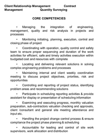 Client Relationship Management Contract
Management Quantity Surveying
CORE COMPETENCIES
• Managing the integration of engineering,
management, quality and risk analysis in projects and
processes
• Monitoring initiating, planning, execution, control and
closing phase of project
• Coordinating with operation, quality control and safety
team to ensure proper sequencing and duration of the work
activities for efficient, safe and timely activities execution within
budgeted cost and resources with complete
• Locating and delivering relevant solutions in solving
complex engineering problems and processes
• Maintaining internal and client weekly coordination
meeting to discuss project objectives, priorities, risk and
opportunities
• Controlling and reporting of project status, identifying
problem areas and recommending solutions
• Participate in scheduling reporting activities & provide
assistant for display or presentation of scheduling information
• Examining and executing progress, monthly valuation
preparation, sub-contractors valuation checking and approvals,
client /consultant and general site meeting attendance and
input etc.
• Handling the project change control process & ensure
compliance the project phase planning & scheduling
• Accountable for leading and control of site work
supervisors, work allocation and distribution
 