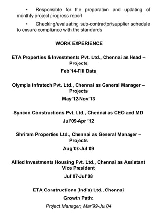 • Responsible for the preparation and updating of
monthly project progress report
• Checking/evaluating sub-contractor/supplier schedule
to ensure compliance with the standards
WORK EXPERIENCE
ETA Properties & Investments Pvt. Ltd., Chennai as Head –
Projects
Feb’14-Till Date
Olympia Infratech Pvt. Ltd., Chennai as General Manager –
Projects
May’12-Nov’13
Syncon Constructions Pvt. Ltd., Chennai as CEO and MD
Jul’09-Apr ’12
Shriram Properties Ltd., Chennai as General Manager –
Projects
Aug’08-Jul’09
Allied Investments Housing Pvt. Ltd., Chennai as Assistant
Vice President
Jul’07-Jul’08
ETA Constructions (India) Ltd., Chennai
Growth Path:
Project Manager; Mar’99-Jul’04
 
