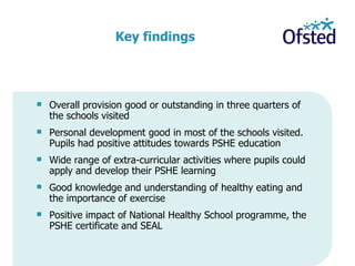 Overall provision good or outstanding in three quarters of the schools visited  Personal development good in most of the schools visited. Pupils had positive attitudes towards PSHE education Wide range of extra-curricular activities where pupils could apply and develop their PSHE learning Good knowledge and understanding of healthy eating and the importance of exercise  Positive impact of National Healthy School programme, the PSHE certificate and SEAL   Key findings 