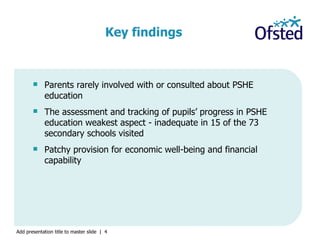 Parents rarely involved with or consulted about PSHE education The assessment and tracking of pupils’ progress in PSHE education weakest aspect - inadequate in 15 of the 73 secondary schools visited Patchy provision for economic well-being and financial capability  Key findings   