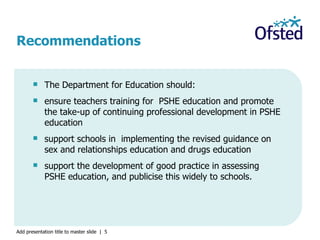 The Department for Education should: ensure teachers training for  PSHE education and promote the take-up of continuing professional development in PSHE education support schools in  implementing the revised guidance on sex and relationships education and drugs education support the development of good practice in assessing PSHE education, and publicise this widely to schools. Recommendations 