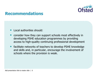 Local authorities should: consider how they can support schools most effectively in developing PSHE education programmes by providing access to high-quality continuing professional development facilitate networks of teachers to develop PSHE knowledge and skills and, in particular, encourage the involvement of schools where the provision is weak. Recommendations 