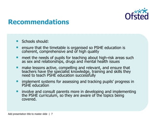 Schools should: ensure that the timetable is organised so PSHE education is coherent, comprehensive and of high quality meet the needs of pupils for teaching about high-risk areas such as sex and relationships, drugs and mental health issues make lessons active, compelling and relevant, and ensure that teachers have the specialist knowledge, training and skills they need to teach PSHE education successfully implement systems for assessing and tracking pupils’ progress in PSHE education involve and consult parents more in developing and implementing the PSHE curriculum, so they are aware of the topics being covered. Recommendations 