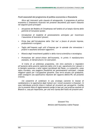 NOTA DI AGGIORNAMENTO DEL DOCUMENTO DI ECONOMIA E FINANZA 2018
VIII MINISTERO DELL’ECONOMIA E DELLE FINANZE
Punti essenziali del programma di politica economica e finanziaria
Oltre agli interventi sulle clausole di salvaguardia, il programma di politica
economica e finanziaria illustrato nel presente documento può essere riassunto
nei seguenti punti principali:
• Attuazione del Reddito di Cittadinanza nell’ambito di un’ampia riforma delle
politiche di inclusione sociale;
• Introduzione di modalità di pensionamento anticipato per incentivare
l’assunzione di lavoratori giovani;
• Prima fase dell’introduzione della ‘flat tax’ a favore di piccole imprese,
professionisti e artigiani;
• Taglio dell’imposta sugli utili d’impresa per le aziende che reinvestono i
profitti e assumono lavoratori aggiuntivi;
• Rilancio degli investimenti pubblici e della ricerca scientifica e tecnologica;
• Promozione dei settori-chiave dell’economia, in primis il manifatturiero
avanzato, le infrastrutture e le costruzioni.
Si tratta di un ambizioso programma, che mira anzitutto a rispondere
all’aumento della povertà registrato dalla crisi in poi, soprattutto fra i giovani e
le famiglie numerose e nelle regioni meridionali del Paese, e a consentire, come
sopra ricordato, una maggiore flessibilità nei pensionamenti anticipati, creando
maggiore spazio per l’occupazione giovanile. Esso verrà attuato con gradualità,
onde conseguire una significativa riduzione del rapporto debito/PIL nel prossimo
triennio.
Ciò consentirà di combinare in una strategia coerente le istanze di
cambiamento e le aspettative degli italiani con i vincoli economici e finanziari. Si
sono individuate priorità chiare e indicati gli strumenti per perseguirle. Confido
che la presente Nota di Aggiornamento ponga le basi per una proficua sessione di
Bilancio e, cosa più importante, per una vera ripresa dell’Italia nei prossimi anni.
Giovanni Tria
Ministro dell’Economia e delle Finanze
 