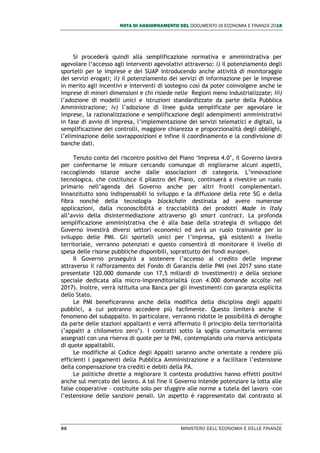 NOTA DI AGGIORNAMENTO DEL DOCUMENTO DI ECONOMIA E FINANZA 2018
86 MINISTERO DELL’ECONOMIA E DELLE FINANZE
Si procederà quindi alla semplificazione normativa e amministrativa per
agevolare l’accesso agli interventi agevolativi attraverso: i) il potenziamento degli
sportelli per le imprese e dei SUAP introducendo anche attività di monitoraggio
dei servizi erogati; ii) il potenziamento dei servizi di informazione per le imprese
in merito agli incentivi e interventi di sostegno così da poter coinvolgere anche le
imprese di minori dimensioni e chi risiede nelle Regioni meno industrializzate; iii)
l’adozione di modelli unici e istruzioni standardizzate da parte della Pubblica
Amministrazione; iv) l’adozione di linee guida semplificate per agevolare le
imprese, la razionalizzazione e semplificazione degli adempimenti amministrativi
in fase di avvio di impresa, l’implementazione dei servizi telematici e digitali, la
semplificazione dei controlli, maggiore chiarezza e proporzionalità degli obblighi,
l’eliminazione delle sovrapposizioni e infine il coordinamento e la condivisione di
banche dati.
Tenuto conto del riscontro positivo del Piano ‘Impresa 4.0’, il Governo lavora
per confermarne le misure cercando comunque di migliorarne alcuni aspetti,
raccogliendo istanze anche dalle associazioni di categoria. L’innovazione
tecnologica, che costituisce il pilastro del Piano, continuerà a rivestire un ruolo
primario nell’agenda del Governo anche per altri fronti complementari.
Innanzitutto sono indispensabili lo sviluppo e la diffusione della rete 5G e della
fibra nonché della tecnologia blockchain destinata ad avere numerose
applicazioni, dalla riconoscibilità e tracciabilità dei prodotti Made in Italy
all’avvio della disintermediazione attraverso gli smart contract. La profonda
semplificazione amministrativa che è alla base della strategia di sviluppo del
Governo investirà diversi settori economici ed avrà un ruolo trainante per lo
sviluppo delle PMI. Gli sportelli unici per l’impresa, già esistenti a livello
territoriale, verranno potenziati e questo consentirà di monitorare il livello di
spesa delle risorse pubbliche disponibili, soprattutto dei fondi europei.
Il Governo proseguirà a sostenere l’accesso al credito delle imprese
attraverso il rafforzamento del Fondo di Garanzia delle PMI (nel 2017 sono state
presentate 120.000 domande con 17,5 miliardi di investimenti) e della sezione
speciale dedicata alla micro-imprenditorialità (con 4.000 domande accolte nel
2017). Inoltre, verrà istituita una Banca per gli Investimenti con garanzia esplicita
dello Stato.
Le PMI beneficeranno anche della modifica della disciplina degli appalti
pubblici, a cui potranno accedere più facilmente. Questo limiterà anche il
fenomeno del subappalto. In particolare, verranno ridotte le possibilità di deroghe
da parte delle stazioni appaltanti e verrà affermato il principio della territorialità
(’appalti a chilometro zero’). I contratti sotto la soglia comunitaria verranno
assegnati con una riserva di quote per le PMI, contemplando una riserva anticipata
di quote appaltabili.
Le modifiche al Codice degli Appalti saranno anche orientate a rendere più
efficienti i pagamenti della Pubblica Amministrazione e a facilitare l’estensione
della compensazione tra crediti e debiti della PA.
Le politiche dirette a migliorare il contesto produttivo hanno effetti positivi
anche sul mercato del lavoro. A tal fine il Governo intende potenziare la lotta alle
false cooperative - costituite solo per sfuggire alle norme a tutela del lavoro –con
l’estensione delle sanzioni penali. Un aspetto è rappresentato dal contrasto al
 