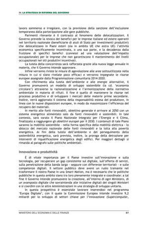 IV. LA STRATEGIA DI RIFORMA DEL GOVERNO
MINISTERO DELL’ECONOMIA E DELLE FINANZE 87
lavoro sommerso e irregolare, con la previsione della sanzione dell’esclusione
temporanea dalla partecipazione alle gare pubbliche.
Parimenti rilevante è il contrasto al fenomeno delle delocalizzazioni. Il
Governo prevede la revoca dei benefici per le imprese italiane ed estere operanti
nel territorio nazionale (beneficiarie di aiuti di Stato per investimenti produttivi)
che delocalizzano in Paesi esteri (sia in ambito UE che extra UE) l’attività
economica specificamente incentivata, o una sua parte, e la decadenza dalla
fruizione di specifici benefici (connessi ad una valutazione dell’impatto
occupazionale) per le imprese che non garantiscono il mantenimento dei livelli
occupazionali nei siti produttivi incentivati.
La tutela della concorrenza sarà rafforzata grazie alla nuova legge annuale in
materia, che il Governo intende approvare.
Infine verranno riviste le misure di agevolazione alle aree sottoutilizzate nella
misura in cui si siano rivelate poco efficaci e verranno impegnate le risorse
europee assegnate dalla Programmazione comunitaria 2014-2020.
Con riferimento alla tutela dell’ambiente e alle energie alternative, il
Governo promuoverà un modello di sviluppo sostenibile (la cd. ‘economia
circolare’) attraverso la razionalizzazione e l’armonizzazione della normativa
ambientale in materia di rifiuti. Il fine è quello di mantenere le risorse nel
processo produttivo e di sviluppare i mercati delle materie prime secondarie.
Inoltre, verrà aggiornato il sistema della responsabilità estesa del produttore, in
linea con le nuove disposizioni europee, in modo da massimizzare l’efficienza del
recupero dei materiali.
In merito alle fonti rinnovabili, obiettivo generale è arrivare al 2050 con un
sistema energetico alimentato solo da fonti rinnovabili e sostenibili. In tale
contesto, sarà varato il Piano Nazionale Integrato per l’Energia e il Clima,
finalizzato a raggiungere gli obiettivi europei per il 2030. I contenuti di tale Piano
saranno la mobilità sostenibile – nella forma specifica della mobilità elettrica - lo
sblocco del mercato nazionale delle fonti rinnovabili e la lotta alla povertà
energetica. Ai fini della tutela dell’ambiente e del perseguimento della
sostenibilità energetica, sarà prevista, inoltre, la proroga della detrazione per
interventi di riqualificazione energetica degli edifici. Per maggiori dettagli si
rimanda al paragrafo sulle politiche ambientali.
Innovazione e produttività
È di vitale importanza per il Paese investire sull’innovazione e sulla
tecnologia, per recuperare un gap consistente sul digitale, sull’offerta di servizi,
sulla penetrazione della banda larga - seppure con differenze territoriali - e sulle
competenze digitali. Il settore pubblico deve avere un ruolo trainante nel
trasformare il nostro Paese in una Smart Nation, ma è necessario che le politiche
pubbliche in questo ambito siano tra loro pienamente integrate e coordinate: a tal
fine il Governo intende promuovere la creazione, all’interno di ogni Ministero, di
un avamposto digitale che sovraintenda alle iniziative digitali dei singoli Ministeri
e si coordini con le altre Amministrazioni in una strategia di sviluppo unitaria.
In questa prospettiva è essenziale lavorare inserendosi nel programma
‘Europa Digitale’, con il quale la Commissione Europea intende investire 9,2
miliardi per lo sviluppo di settori chiave per l’innovazione (Supercomputer,
 