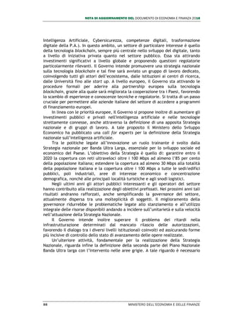 NOTA DI AGGIORNAMENTO DEL DOCUMENTO DI ECONOMIA E FINANZA 2018
88 MINISTERO DELL’ECONOMIA E DELLE FINANZE
Intelligenza Artificiale, Cybersicurezza, competenze digitali, trasformazione
digitale della P.A.). In questo ambito, un settore di particolare interesse è quello
della tecnologia blockchain, sempre più centrale nello sviluppo del digitale, tanto
a livello di iniziativa privata quanto nel settore pubblico. Essa sta attirando
investimenti significativi a livello globale e proponendo questioni regolatorie
particolarmente rilevanti. Il Governo intende promuovere una strategia nazionale
sulla tecnologia blockchain e tal fine sarà avviato un gruppo di lavoro dedicato,
coinvolgendo tutti gli attori dell’ecosistema, dalle istituzioni ai centri di ricerca,
dalle Università fino alle start up. A livello europeo, il Governo sta attivando le
procedure formali per aderire alla partnership europea sulla tecnologia
blockchain, grazie alla quale sarà migliorata la cooperazione tra i Paesi, favorendo
lo scambio di esperienze e conoscenze tecniche e regolatorie. Si tratta di un passo
cruciale per permettere alle aziende italiane del settore di accedere a programmi
di finanziamento europei.
In linea con le priorità europee, Il Governo si propone inoltre di aumentare gli
investimenti pubblici e privati nell'intelligenza artificiale e nelle tecnologie
strettamente connesse, anche attraverso la definizione di una apposita Strategia
nazionale e di gruppi di lavoro. A tale proposito il Ministero dello Sviluppo
Economico ha pubblicato una call for experts per la definizione della Strategia
nazionale sull’intelligenza artificiale.
Tra le politiche legate all’innovazione un ruolo trainante è svolto dalla
Strategia nazionale per Banda Ultra Larga, essenziale per lo sviluppo sociale ed
economico del Paese. L’obiettivo della Strategia è quello di: garantire entro il
2020 la copertura con reti ultraveloci oltre i 100 Mbps ad almeno l’85 per cento
della popolazione italiana; estendere la copertura ad almeno 30 Mbps alla totalità
della popolazione italiana e la copertura oltre i 100 Mbps a tutte le sedi/edifici
pubblici, poli industriali, aree di interesse economico e concentrazione
demografica, nonché alle principali località turistiche e agli snodi logistici.
Negli ultimi anni gli attori pubblici interessanti e gli operatori del settore
hanno contribuito alla realizzazione degli obiettivi prefissati. Nei prossimi anni tali
risultati andranno rafforzati, anche semplificando la governance del settore,
attualmente dispersa tra una molteplicità di soggetti. Il miglioramento della
governance ridurrebbe le problematiche legate allo stanziamento e all’utilizzo
integrale delle risorse disponibili andando a incidere sull’unitarietà e sulla velocità
nell’attuazione della Strategia Nazionale.
Il Governo intende inoltre superare il problema dei ritardi nella
infrastrutturazione determinati dal mancato rilascio delle autorizzazioni,
favorendo il dialogo tra i diversi livelli istituzionali coinvolti ed assicurando forme
più incisive di controllo dello stato di avanzamento delle opere realizzate.
Un’ulteriore attività, fondamentale per la realizzazione della Strategia
Nazionale, riguarda infine la definizione della seconda parte del Piano Nazionale
Banda Ultra larga con l’intervento nelle aree grigie. A tale riguardo è necessario
 