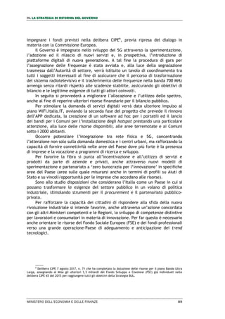 IV. LA STRATEGIA DI RIFORMA DEL GOVERNO
MINISTERO DELL’ECONOMIA E DELLE FINANZE 89
impegnare i fondi previsti nella delibera CIPE6
, previa ripresa del dialogo in
materia con la Commissione Europea.
Il Governo è impegnato nello sviluppo del 5G attraverso la sperimentazione,
l’adozione ed il rilascio di nuovi servizi e, in prospettiva, l’introduzione di
piattaforme digitali di nuova generazione. A tal fine la procedura di gara per
l’assegnazione delle frequenze è stata avviata e, alla luce della segnalazione
trasmessa dall’Autorità di settore, verrà istituito un tavolo di coordinamento tra
tutti i soggetti interessati al fine di assicurare che il percorso di trasformazione
del sistema radiotelevisivo e il trasferimento delle frequenze nella banda 700 MHz
avvenga senza ritardi rispetto alle scadenze stabilite, assicurando gli obiettivi di
bilancio e le legittime esigenze di tutti gli attori coinvolti.
In seguito si provvederà a migliorare l’allocazione e l’utilizzo dello spettro,
anche al fine di reperire ulteriori risorse finanziarie per il bilancio pubblico.
Per stimolare la domanda di servizi digitali verrà dato ulteriore impulso al
piano WiFi.Italia.IT, avviando la seconda fase del progetto che prevede il rinnovo
dell’APP dedicata, la creazione di un software ad hoc per i portatili ed il lancio
dei bandi per i Comuni per l’installazione degli hotspot prestando una particolare
attenzione, alla luce delle risorse disponibili, alle aree terremotate e ai Comuni
sotto i 2000 abitanti.
Occorre potenziare l’integrazione tra rete fisica e 5G, concentrando
l’attenzione non solo sulla domanda domestica e i centri urbani, ma rafforzando la
capacità di fornire connettività nelle aree del Paese dove più forte è la presenza
di imprese e la vocazione a programmi di ricerca e sviluppo.
Per favorire la fibra si punta all’incentivazione e all’utilizzo di servizi e
prodotti da parte di aziende e privati, anche attraverso nuovi modelli di
sperimentazione e partenariato a ‘zero burocrazia per l’innovazione’ in specifiche
aree del Paese (aree sulle quale misurarsi anche in termini di profili su Aiuti di
Stato e su vincoli/opportunità per le imprese che accedano alle risorse).
Sono allo studio disposizioni che considerano l’Italia come un Paese in cui si
possano trasformare le esigenze del settore pubblico in un volano di politica
industriale, stimolando strumenti per il procurement e il partenariato pubblico-
privato.
Per rafforzare la capacità dei cittadini di rispondere alla sfida della nuova
rivoluzione industriale si intende favorire, anche attraverso un’azione concordata
con gli altri Ministeri competenti e le Regioni, lo sviluppo di competenze distintive
per lavoratori e consumatori in materia di innovazione. Per far questo è necessario
anche orientare le risorse del Fondo Sociale Europeo (FSE) e dei fondi professionali
verso una grande operazione-Paese di adeguamento e anticipazione dei trend
tecnologici.
6
Delibera CIPE 7 agosto 2017, n. 71 che ha completato la dotazione delle risorse per il piano Banda Ultra
Larga, assegnando al Mise gli ulteriori 1,3 miliardi del Fondo Sviluppo e Coesione (FSC) già individuati nella
delibera CIPE 65 del 2015 per raggiungere tutti gli obiettivi della Strategia BUL.
 