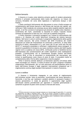 NOTA DI AGGIORNAMENTO DEL DOCUMENTO DI ECONOMIA E FINANZA 2018
90 MINISTERO DELL’ECONOMIA E DELLE FINANZE
Settore bancario
Il Governo si è posto come obiettivo primario quello di rendere pienamente
effettivo il principio costituzionale della tutela del risparmio. Le misure che
verranno introdotte nel corso della legislatura si ispireranno dunque a tale
finalità. 7
L’Italia contribuirà fattivamente alla discussione in corso a livello europeo sul
completamento dell’Unione bancaria e dell’Unione del mercato dei capitali, per
rafforzare l’UEM rivedendo nel contempo alcune delle modalità stabilite negli anni
passati. A tal fine cercherà di stemperare gli elementi di rigidità nella riduzione e
condivisione dei rischi, conciliando la necessità di evitare l’azzardo morale
connesso all’aspettative di bail-out con i rischi per la stabilità finanziaria.
A livello nazionale è necessario proseguire con l’azione di rafforzamento del
sistema e di riduzione dei crediti deteriorati intrapresa dal sistema bancario
italiano. Nell’anno in corso è continuato il progressivo miglioramento della qualità
del credito bancario. Nel primo trimestre del 2018 l’incidenza dei crediti
deteriorati sul totale dei finanziamenti ha continuato a diminuire, al netto delle
rettifiche di valore, attestandosi al 5,1 per cento (da 5,9 per cento alla fine del
2017)8
. E’ necessario consolidare e rafforzare i miglioramenti sinora conseguiti. Si
valuterà la possibilità di introdurre una nuova normativa relativa alle GACS (quella
vigente verrà a scadenza nel marzo 2019), verificando anche la fattibilità tecnica
dell’estensione alle cartolarizzazioni dei crediti classificati come inadempienze
probabili. L’interlocuzione con la Commissione Europea inizierà nell’ultimo
trimestre 2018, al fine di concordare le caratteristiche del meccanismo, per
evitare la qualificazione come misura di aiuto di stato. Si procederà inoltre al
completamento della riforma delle cooperative e banche popolari.
Infine il Governo intende dedicare un’attenzione specifica all’utilizzo delle
nuove tecnologie (cd. Fintech). Si tratta di settori nei quali i progressi richiedono
cooperazione internazionale, per cui sarà assicurata una partecipazione attiva ai
lavori dell’Unione Europea e degli organismi internazionali competenti per il
miglioramento continuo degli standard internazionali in materia finanziaria.
Lavoro e welfare
Il Governo è fortemente impegnato in una azione di miglioramento
dell’inclusione sociale, lotta al precariato, incentivazione del lavoro giovanile e
femminile. A tal fine, per realizzare i predetti obiettivi è necessario rivedere il
sistema pensionistico in modo da garantire il superamento degli squilibri
dell’attuale sistema previdenziale per agevolare il ricambio generazionale e
consentire ai giovani di poter avere accesso al mercato del lavoro.
7
Un primo intervento in tal senso è stato già realizzato con il decreto legge 25 luglio 2018 n. 91, convertito
con modificazioni con legge 21 settembre 2018, n. 108, che ha avviato il processo di rimborso a favore dei
risparmiatori, fino ad ora esclusi, delle banche aventi sede legale in Italia sottoposte ad azione di risoluzione ai
sensi del decreto legislativo 16 novembre 2015, n. 180, o comunque poste in liquidazione coatta amministrativa,
dopo il 16 novembre 2015 e prima della data del 1 gennaio 2018.
8
Banca d’Italia, Bollettino Economico n. 3/2018.
 