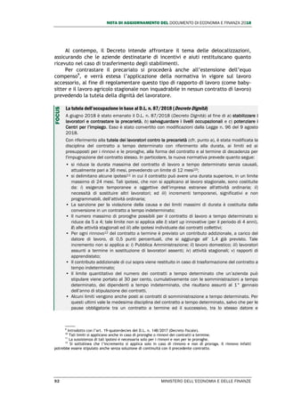 NOTA DI AGGIORNAMENTO DEL DOCUMENTO DI ECONOMIA E FINANZA 2018
92 MINISTERO DELL’ECONOMIA E DELLE FINANZE
Al contempo, il Decreto intende affrontare il tema delle delocalizzazioni,
assicurando che le aziende destinatarie di incentivi e aiuti restituiscano quanto
ricevuto nel caso di trasferimento degli stabilimenti.
Per contrastare il precariato si procederà anche all’estensione dell’equo
compenso9
, e verrà estesa l’applicazione della normativa in vigore sul lavoro
accessorio, al fine di regolamentare questo tipo di rapporto di lavoro (come baby-
sitter e il lavoro agricolo stagionale non inquadrabile in nessun contratto di lavoro)
prevedendo la tutela della dignità del lavoratore.
La tutela dell’occupazione in base al D.L. n. 87/2018 (Decreto Dignità)
A giugno 2018 è stato emanato il D.L. n. 87/2018 (Decreto Dignità) al fine di a) stabilizzare i
lavoratori e contrastare la precarietà, b) salvaguardare i livelli occupazionali e c) potenziare i
Centri per l’Impiego. Esso è stato convertito con modificazioni dalla Legge n. 96 del 9 agosto
2018.
Con riferimento alla tutela dei lavoratori contro la precarietà (cfr. punto a), è stata modificata la
disciplina del contratto a tempo determinato con riferimento alla durata, ai limiti ed ai
presupposti per i rinnovi e le proroghe, alla forma del contratto e al termine di decadenza per
l'impugnazione del contratto stesso. In particolare, la nuova normativa prevede quanto segue:
• si riduce la durata massima del contratto di lavoro a tempo determinato senza causali,
attualmente pari a 36 mesi, prevedendo un limite di 12 mesi10;
• si delimitano alcune ipotesi11 in cui il contratto può avere una durata superiore, in un limite
massimo di 24 mesi. Tali ipotesi, che non si applicano al lavoro stagionale, sono costituite
da: i) esigenze temporanee e oggettive dell’impresa estranee all'attività ordinaria; ii)
necessità di sostituire altri lavoratori; ed iii) incrementi temporanei, significativi e non
programmabili, dell’attività ordinaria;
• La sanzione per la violazione della causa e dei limiti massimi di durata è costituita dalla
conversione in un contratto a tempo indeterminato;
• Il numero massimo di proroghe possibili per il contratto di lavoro a tempo determinato si
riduce da 5 a 4; tale limite non si applica alle i) start up innovative (per il periodo di 4 anni),
ii) alle attività stagionali ed iii) alle ipotesi individuate dai contratti collettivi;
• Per ogni rinnovo12 del contratto a termine è previsto un contributo addizionale, a carico del
datore di lavoro, di 0,5 punti percentuali, che si aggiunge all’ 1,4 già previsto. Tale
incremento non si applica a: i) Pubblica Amministrazione; ii) lavoro domestico; iii) lavoratori
assunti a termine in sostituzione di lavoratori assenti; iv) attività stagionali; v) rapporti di
apprendistato;
• Il contributo addizionale di cui sopra viene restituito in caso di trasformazione del contratto a
tempo indeterminato;
• Il limite quantitativo del numero dei contratti a tempo determinato che un’azienda può
stipulare viene portato al 30 per cento, cumulativamente con le somministrazioni a tempo
determinato, dei dipendenti a tempo indeterminato, che risultano assunti al 1° gennaio
dell’anno di stipulazione dei contratti.
• Alcuni limiti vengono anche posti ai contratti di somministrazione a tempo determinato. Per
questi ultimi vale la medesima disciplina del contratto a tempo determinato, salvo che per le
pause obbligatorie tra un contratto a termine ed il successivo, tra lo stesso datore e
9
Introdotto con l’art. 19-quaterdecies del D.L. n. 148/2017 (Decreto fiscale).
10
Tali limiti si applicano anche in caso di proroghe o rinnovi dei contratti a termine.
11
La sussistenza di tali ipotesi è necessaria solo per i rinnovi e non per le proroghe.
12
Si sottolinea che l’incremento si applica solo in caso di rinnovo e non di proroga. Il rinnovo infatti
potrebbe essere stipulato anche senza soluzione di continuità con il precedente contratto.
FOCUS
 