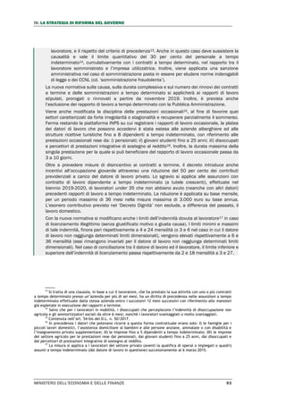 IV. LA STRATEGIA DI RIFORMA DEL GOVERNO
MINISTERO DELL’ECONOMIA E DELLE FINANZE 93
lavoratore, e il rispetto del criterio di precedenza13. Anche in questo caso deve sussistere la
causalità e vale il limite quantitativo del 30 per cento del personale a tempo
indeterminato14, cumulativamente con i contratti a tempo determinato, nel rapporto tra il
lavoratore somministrato e l’impresa utilizzatrice. Inoltre, viene applicata una sanzione
amministrativa nel caso di somministrazione posta in essere per eludere norme inderogabili
di legge o dei CCNL (cd. ‘somministrazione fraudolenta’).
La nuova normativa sulla causa, sulla durata complessiva e sul numero dei rinnovi dei contratti
a termine e delle somministrazioni a tempo determinato si applicherà ai rapporti di lavoro
stipulati, prorogati o rinnovati a partire da novembre 2019. Inoltre, è prevista anche
l’esclusione dei rapporto di lavoro a tempo determinato con la Pubblica Amministrazione.
Viene anche modificata la disciplina delle prestazioni occasionali15, al fine di favorire quei
settori caratterizzati da forte irregolarità o stagionalità e recuperare parzialmente il sommerso.
Ferma restando la piattaforma INPS su cui registrare i rapporti di lavoro occasionale, la platea
dei datori di lavoro che possono accedervi è stata estesa alle aziende alberghiere ed alle
strutture ricettive turistiche fino a 8 dipendenti a tempo indeterminato, con riferimento alle
prestazioni occasionali rese da: i) pensionati; ii) giovani studenti fino a 25 anni; iii) disoccupati
e percettori di prestazioni integrative di sostegno al reddito16. Inoltre, la durata massima della
singola prestazione per la quale si può beneficiare del rapporto di lavoro occasionale passa da
3 a 10 giorni.
Oltre a prevedere misure di disincentivo ai contratti a termine, il decreto introduce anche
incentivi all’occupazione giovanile attraverso una riduzione del 50 per cento dei contributi
previdenziali a carico del datore di lavoro privato. Lo sgravio si applica alle assunzioni con
contratto di lavoro dipendente a tempo indeterminato (a tutele crescenti), effettuate nel
biennio 2019-2020, di lavoratori under 35 che non abbiano avuto (neanche con altri datori)
precedenti rapporti di lavoro a tempo indeterminato. La riduzione è applicata su base mensile,
per un periodo massimo di 36 mesi nella misura massima di 3.000 euro su base annua.
L’esonero contributivo previsto nel ‘Decreto Dignità’ non esclude, a differenza del passato, il
lavoro domestico.
Con la nuova normativa si modificano anche i limiti dell’indennità dovuta al lavoratore17 in caso
di licenziamento illegittimo (senza giustificato motivo o giusta causa). I limiti minimi e massimi
di tale indennità, finora pari rispettivamente a 4 e 24 mensilità (o 3 e 6 nel caso in cui il datore
di lavoro non raggiunga determinati limiti dimensionali), vengono elevati rispettivamente a 6 e
36 mensilità (essi rimangono invariati per il datore di lavoro non raggiunga determinati limiti
dimensionali). Nel caso di conciliazione tra il datore di lavoro ed il lavoratore, il limite inferiore e
superiore dell’indennità di licenziamento passa rispettivamente da 2 e 18 mensilità a 3 e 27.
13
Si tratta di una clausola, in base a cui il lavoratore, che ha prestato la sua attività con uno o più contratti
a tempo determinato presso un’azienda per più di sei mesi, ha un diritto di precedenza nelle assunzioni a tempo
indeterminato effettuate dalla stessa azienda entro i successivi 12 mesi successivi con riferimento alle mansioni
già espletate in esecuzione dei rapporti a termine.
14
Salvo che per i lavoratori in mobilità, i disoccupati che percepiscono l’indennità di disoccupazione non
agricola e gli ammortizzatori sociali da oltre 6 mesi, nonché i lavoratori svantaggiati o molto svantaggiati.
15
Contenuta nell’art. 54-bis del D.L. n. 50/2017.
16
In precedenza i datori che potevano ricorre a questa forma contrattuale erano solo: i) le famiglie per i
piccoli lavori domestici, l’assistenza domiciliare ai bambini e alle persone anziane, ammalate o con disabilità e
l’insegnamento privato supplementare; ii) le imprese fino a 5 dipendenti a tempo indeterminato; iii) le imprese
del settore agricolo per le prestazioni rese dai pensionati, dai giovani studenti fino a 25 anni, dai disoccupati e
dai percettori di prestazioni integrative di sostegno al reddito.
17
La misura si applica a i lavoratori del settore privato (aventi la qualifica di operai o impiegati o quadri)
assunti a tempo indeterminato (dal datore di lavoro in questione) successivamente al 6 marzo 2015.
 