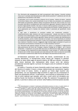 NOTA DI AGGIORNAMENTO DEL DOCUMENTO DI ECONOMIA E FINANZA 2018
94 MINISTERO DELL’ECONOMIA E DELLE FINANZE
Con riferimento alla salvaguardia dei livelli occupazionali nelle imprese, il decreto contiene
misure per il contrasto alla delocalizzazione delle attività produttive18, stabilendo dei limiti allo
spostamento di tali attività in altri Paesi.
In particolare, con la nuova normativa si dispone che le imprese - italiane ed estere - operanti
nel territorio italiano che, avendo beneficiato di aiuti di Stato che prevedano una valutazione
dell’impatto occupazionale, abbiano ridotto l’occupazione del 50 per cento od oltre nei 5 anni
successivi alla data di completamento dell’investimento agevolato, decadono totalmente dalla
fruizione degli specifici benefici. Nel caso di riduzioni dell’occupazione comprese tra il 10 e il
50 per cento è prevista, invece, la riduzione proporzionale dei benefici. Questa disciplina non
trova applicazione per le imprese che abbiano ridotto il personale per giustificato motivo
oggettivo.
In ogni caso, il beneficiario di contributi pubblici per investimenti produttivi –
indipendentemente dalla riduzione dei livelli occupazionali - decade dal diritto se l’attività
produttiva viene delocalizzata in Stati non appartenenti allo Spazio Economico Europeo entro 5
anni dalla conclusione dell’iniziativa agevolata. Stessa sanzione si applica alle delocalizzazioni
di attività produttive, anche a livello nazionale od europeo, che hanno beneficiato di contributi
ad investimenti specificamente localizzati. In tutte e tre le ipotesi prima delineate il beneficiario
deve restituire il beneficio ricevuto, maggiorato degli interessi legali aumentati di 5 punti e di
una sanzione amministrativa compresa tra 2 e 4 volte il beneficio ricevuto19.
Con riferimento alle politiche passive del lavoro (cfr. punto c), si persegue il miglioramento
della performance dei Centri per l’Impiego e dispone l’obbligo per le Regioni - per il triennio
2019-2021 - di destinare una quota delle assunzioni al rafforzamento degli organici dei Centri
per l’impiego, al fine di garantirne la piena operatività. In tale contesto, si ricorda che la legge
di bilancio per il 2018 aveva stanziato sono stati sbloccati 235 milioni (a decorrere dal 2018)
per finanziare il trasferimento dalle Province alle Regioni del personale dei detti centri.
Un’attenzione particolare sarà rivolta alle donne, caratterizzate da una
carriera discontinua. Si introdurranno anche misure per integrare le pensioni
esistenti al valore della soglia di povertà relativa (di 780 euro mensili). Una parte
delle risorse destinate alla realizzazione delle misure verrà dal sistema
previdenziale secondo logiche e principi che tengano conto di condizioni di equità
e solidarietà.
La tutela e l’incentivo al lavoro femminile andrà di pari passo con l’obiettivo
del Governo di rendere il lavoro a tempo indeterminato più conveniente rispetto
ad altre forme di lavoro. Inoltre, si opererà sul fronte degli incentivi alla
genitorialità, con una valutazione degli strumenti in vigore ed una rivisitazione di
quelli non pienamente efficaci. In particolare, verrà favorita la costituzione di una
rete di centri dedicati (per esempio, asili nido e centri estivi) ed introdotta una
politica fiscale che favorisca le famiglie con figli. Per sostenere l’occupazione dei
giovani, è previsto lo sblocco del turnover nella Pubblica Amministrazione secondo
18
Per delocalizzazione si intende il trasferimento dell’attività economica (in tutto o in parte) relativa al
sito produttivo incentivato in altro sito da parte dell’impresa beneficiaria o impresa controllata/collegata.
19
La decadenza si applica anche alla cessione all’estero dei beni ammortizzabili beneficiari dell’iper-
ammortamento nel periodo di fruizione delle agevolazioni fiscali. In ogni caso non sono penalizzate le imprese
che utilizzano temporaneamente i beni agevolati fuori dal territorio nazionale nel caso in cui essi per loro stessa
natura sono destinati all’utilizzo in più sedi produttive. Il beneficiario dovrà aumentare la base imponibile per
rimborsare le imposte non versate per via del maggiore ammortamento. Un’ultima ipotesi riguarda la decadenza
dal credito di imposta per le attività di ricerca e sviluppo, previsto dal D.L. n. 145 del 2013, per i costi di
acquisto - anche in licenza d'uso - di beni immateriali connessi ad operazioni infragruppo.
 