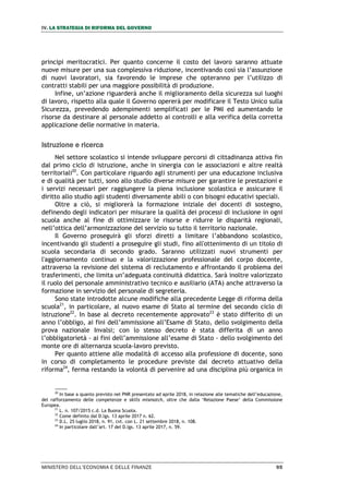 IV. LA STRATEGIA DI RIFORMA DEL GOVERNO
MINISTERO DELL’ECONOMIA E DELLE FINANZE 95
principi meritocratici. Per quanto concerne il costo del lavoro saranno attuate
nuove misure per una sua complessiva riduzione, incentivando così sia l’assunzione
di nuovi lavoratori, sia favorendo le imprese che opteranno per l’utilizzo di
contratti stabili per una maggiore possibilità di produzione.
Infine, un’azione riguarderà anche il miglioramento della sicurezza sui luoghi
di lavoro, rispetto alla quale il Governo opererà per modificare il Testo Unico sulla
Sicurezza, prevedendo adempimenti semplificati per le PMI ed aumentando le
risorse da destinare al personale addetto ai controlli e alla verifica della corretta
applicazione delle normative in materia.
Istruzione e ricerca
Nel settore scolastico si intende sviluppare percorsi di cittadinanza attiva fin
dal primo ciclo di istruzione, anche in sinergia con le associazioni e altre realtà
territoriali20
. Con particolare riguardo agli strumenti per una educazione inclusiva
e di qualità per tutti, sono allo studio diverse misure per garantire le prestazioni e
i servizi necessari per raggiungere la piena inclusione scolastica e assicurare il
diritto allo studio agli studenti diversamente abili o con bisogni educativi speciali.
Oltre a ciò, si migliorerà la formazione iniziale dei docenti di sostegno,
definendo degli indicatori per misurare la qualità dei processi di inclusione in ogni
scuola anche al fine di ottimizzare le risorse e ridurre le disparità regionali,
nell’ottica dell’armonizzazione del servizio su tutto il territorio nazionale.
Il Governo proseguirà gli sforzi diretti a limitare l’abbandono scolastico,
incentivando gli studenti a proseguire gli studi, fino all'ottenimento di un titolo di
scuola secondaria di secondo grado. Saranno utilizzati nuovi strumenti per
l'aggiornamento continuo e la valorizzazione professionale del corpo docente,
attraverso la revisione del sistema di reclutamento e affrontando il problema dei
trasferimenti, che limita un’adeguata continuità didattica. Sarà inoltre valorizzato
il ruolo del personale amministrativo tecnico e ausiliario (ATA) anche attraverso la
formazione in servizio del personale di segreteria.
Sono state introdotte alcune modifiche alla precedente Legge di riforma della
scuola21
, in particolare, al nuovo esame di Stato al termine del secondo ciclo di
istruzione22
. In base al decreto recentemente approvato23
è stato differito di un
anno l’obbligo, ai fini dell’ammissione all’Esame di Stato, dello svolgimento della
prova nazionale Invalsi; con lo stesso decreto è stata differita di un anno
l’obbligatorietà - ai fini dell’ammissione all’esame di Stato - dello svolgimento del
monte ore di alternanza scuola-lavoro previsto.
Per quanto attiene alle modalità di accesso alla professione di docente, sono
in corso di completamento le procedure previste dal decreto attuativo della
riforma24
, ferma restando la volontà di pervenire ad una disciplina più organica in
20
In base a quanto previsto nel PNR presentato ad aprile 2018, in relazione alle tematiche dell’educazione,
del rafforzamento delle competenze e skills mismatch, oltre che dalla ‘Relazione Paese’ della Commissione
Europea.
21
L. n. 107/2015 c.d. La Buona Scuola.
22
Come definito dal D.lgs. 13 aprile 2017 n. 62.
23
D.L. 25 luglio 2018, n. 91, cvt. con L. 21 settembre 2018, n. 108.
24
In particolare dall’art. 17 del D.lgs. 13 aprile 2017, n. 59.
 