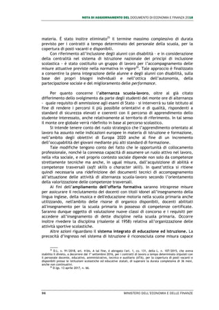 NOTA DI AGGIORNAMENTO DEL DOCUMENTO DI ECONOMIA E FINANZA 2018
96 MINISTERO DELL’ECONOMIA E DELLE FINANZE
materia. È stato inoltre eliminato25
il termine massimo complessivo di durata
previsto per i contratti a tempo determinato del personale della scuola, per la
copertura di posti vacanti e disponibili.
Con riferimento all’inclusione degli alunni con disabilità – e in considerazione
della centralità nel sistema di istruzione nazionale dei principi di inclusione
scolastica - è stato costituito un gruppo di lavoro per l’accompagnamento delle
misure attuative previste nella normativa in vigore26
. Tale approccio è finalizzato
a consentire la piena integrazione delle alunne e degli alunni con disabilità, sulla
base dei propri bisogni individuali e nell’ottica dell’autonomia, della
partecipazione sociale e del miglioramento delle performance.
Per quanto concerne l’alternanza scuola-lavoro, oltre al già citato
differimento dello svolgimento da parte degli studenti del monte ore di alternanza
- quale requisito di ammissione agli esami di Stato – si interverrà su tale istituto al
fine di rendere i percorsi il più possibile orientativi e di qualità, rispondenti a
standard di sicurezza elevati e coerenti con il percorso di apprendimento dello
studente interessato, anche relativamente al territorio di riferimento. In tal senso
il monte ore globale verrà ridefinito in base al percorso scolastico.
Si intende tenere conto del ruolo strategico che l’apprendimento orientato al
lavoro ha assunto nelle indicazioni europee in materia di istruzione e formazione,
nell’ambito degli obiettivi di Europa 2020 anche al fine di un incremento
dell’occupabilità dei giovani mediante più alti standard di formazione.
Tale modifiche tengono conto del fatto che le opportunità di collocamento
professionale, nonché la connessa capacità di assumere un ruolo attivo nel lavoro,
nella vita sociale, e nel proprio contesto sociale dipende non solo da competenze
strettamente tecniche ma anche, in ugual misura, dall’acquisizione di abilità e
competenze trasversali (soft skills o character skill). In quest’ottica si ritiene
quindi necessaria una ridefinizione dei documenti tecnici di accompagnamento
all’attuazione delle attività di alternanza scuola-lavoro secondo l’orientamento
della valorizzazione delle competenze trasversali.
Ai fini dell’ampliamento dell’offerta formativa saranno intraprese misure
per assicurare il reclutamento dei docenti con titoli idonei all’insegnamento della
lingua inglese, della musica e dell'educazione motoria nella scuola primaria anche
utilizzando, nell'ambito delle risorse di organico disponibili, docenti abilitati
all'insegnamento per la scuola primaria in possesso di competenze certificate.
Saranno dunque oggetto di valutazione nuove classi di concorso e i requisiti per
accedere all’insegnamento di dette discipline nella scuola primaria. Occorre
inoltre rivedere la disciplina (risalente al 1958) relativa all’organizzazione delle
attività sportive scolastiche.
Altre azioni riguardano il sistema integrato di educazione ed istruzione. La
precocità d’ingresso nel sistema di istruzione è riconosciuta come misura capace
25
D.L. n. 91/2018, art. 4-bis. A tal fine, è abrogato l'art. 1, co. 131, della L. n. 107/2015, che aveva
stabilito il divieto, a decorrere dal 1º settembre 2016, per i contratti di lavoro a tempo determinato stipulati con
il personale docente, educativo, amministrativo, tecnico e ausiliario (ATA), per la copertura di posti vacanti e
disponibili presso le istituzioni scolastiche ed educative statali, di superare la durata complessiva di 36 mesi,
anche non continuativi.
26
D.lgs. 13 aprile 2017, n. 66.
 