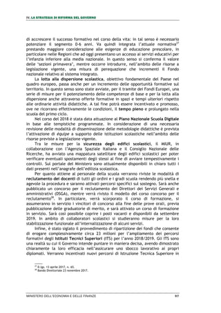 IV. LA STRATEGIA DI RIFORMA DEL GOVERNO
MINISTERO DELL’ECONOMIA E DELLE FINANZE 97
di accrescere il successo formativo nel corso della vita: in tal senso è necessario
potenziare il segmento 0-6 anni. Va quindi integrata l’attuale normativa27
prestando maggiore considerazione alle esigenze di educazione prescolare, in
particolare nelle Regioni che ad oggi presentano un accesso ai servizi educativi per
l’infanzia inferiore alla media nazionale. In questo senso si conferma il valore
delle ‘sezioni primavera’, mentre occorre introdurre, nell’ambito delle risorse a
legislazione vigente, una misura di perequazione che incrementi il Fondo
nazionale relativo al sistema integrato.
La lotta alla dispersione scolastica, obiettivo fondamentale del Paese nel
quadro europeo, passa anche per un incremento delle opportunità formative sul
territorio. In questo senso sono state avviate, per il tramite dei Fondi Europei, una
serie di misure per il potenziamento delle competenze di base e per la lotta alla
dispersione anche attraverso offerte formative in spazi e tempi ulteriori rispetto
alle ordinarie attività didattiche. A tal fine potrà essere incentivato e promosso,
ove ne ricorrano effettivamente le condizioni, il tempo pieno e prolungato nella
scuola del primo ciclo.
Nel corso del 2018 è stata data attuazione al Piano Nazionale Scuola Digitale
in base alle tempistiche programmate. In considerazione di una necessaria
revisione delle modalità di disseminazione delle metodologie didattiche è prevista
l’attivazione di équipe a supporto delle istituzioni scolastiche nell’ambito delle
risorse previste a legislazione vigente.
Tra le misure per la sicurezza degli edifici scolastici, il MIUR, in
collaborazione con l’Agenzia Spaziale Italiana e il Consiglio Nazionale delle
Ricerche, ha avviato una mappatura satellitare degli edifici scolastici per poter
verificare eventuali spostamenti degli stessi al fine di avviare tempestivamente i
controlli. Sul portale del Ministero sono attualmente disponibili in chiaro tutti i
dati presenti nell’anagrafe dell’edilizia scolastica.
Per quanto attiene al personale della scuola verranno riviste le modalità di
reclutamento dei docenti di tutti gli ordini e i gradi scuola rendendo più snella e
agevole la procedura e saranno attivati percorsi specifici sul sostegno. Sarà anche
pubblicato un concorso per il reclutamento dei Direttori dei Servizi Generali e
amministrativi (DSGA), mentre verrà rivisto il modello del corso concorso per il
reclutamento28
. In particolare, verrà scorporato il corso di formazione, si
assumeranno in servizio i vincitori di concorso alla fine delle prove orali, previa
pubblicazione delle graduatorie di merito, e sarà attivato un corso di formazione
in servizio. Sarà così possibile coprire i posti vacanti e disponibili da settembre
2019. In ambito di collaboratori scolastici si studieranno misure per la loro
stabilizzazione funzionale all’internalizzazione di alcuni servizi.
Infine, è stato siglato il provvedimento di ripartizione dei fondi che consente
di erogare complessivamente circa 23 milioni per l’ampliamento dei percorsi
formativi degli Istituti Tecnici Superiori (ITS) per l’anno 2018/2019. Gli ITS sono
una realtà su cui il Governo intende puntare in maniera decisa, avendo dimostrato
chiaramente la loro efficacia nell’assicurare uno sbocco lavorativo ai propri
diplomati. Verranno incentivati nuovi percorsi di Istruzione Tecnica Superiore in
27
D.lgs. 13 aprile 2017, n. 65.
28
Bando Direttoriale 23 novembre 2017.
 
