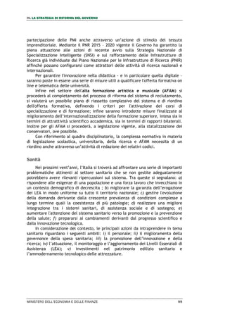 IV. LA STRATEGIA DI RIFORMA DEL GOVERNO
MINISTERO DELL’ECONOMIA E DELLE FINANZE 99
partecipazione delle PMI anche attraverso un’azione di stimolo del tessuto
imprenditoriale. Mediante il PNR 2015 – 2020 vigente il Governo ha garantito la
piena attuazione alle azioni di recente avvio sulla Strategia Nazionale di
Specializzazione Intelligente (SNSI) e sul rafforzamento delle Infrastrutture di
Ricerca già individuate dal Piano Nazionale per le Infrastrutture di Ricerca (PNIR)
affinché possano configurarsi come attrattori delle attività di ricerca nazionali e
internazionali.
Per garantire l'innovazione nella didattica - e in particolare quella digitale –
saranno poste in essere una serie di misure utili a qualificare l'offerta formativa on
line e telematica delle università.
Infine nel settore dell'alta formazione artistica e musicale (AFAM) si
procederà al completamento del processo di riforma del sistema di reclutamento,
si valuterà un possibile piano di riassetto complessivo del sistema e di riordino
dell'offerta formativa, definendo i criteri per l'attivazione dei corsi di
specializzazione e di formazione; infine saranno introdotte misure finalizzate al
miglioramento dell’internazionalizzazione della formazione superiore, intesa sia in
termini di attrattività scientifico accademica, sia in termini di rapporti bilaterali.
Inoltre per gli AFAM si procederà, a legislazione vigente, alla statalizzazione dei
conservatori, ove possibile.
Con riferimento al quadro disciplinatorio, la complessa normativa in materia
di legislazione scolastica, universitaria, della ricerca e AFAM necessita di un
riordino anche attraverso un’attività di redazione dei relativi codici.
Sanità
Nei prossimi vent’anni, l’Italia si troverà ad affrontare una serie di importanti
problematiche attinenti al settore sanitario che se non gestite adeguatamente
potrebbero avere rilevanti ripercussioni sul sistema. Tra queste si segnalano: a)
rispondere alle esigenze di una popolazione e una forza lavoro che invecchiano in
un contesto demografico di decrescita ; b) migliorare la garanzia dell’erogazione
dei LEA in modo uniforme su tutto il territorio nazionale; c) gestire l'evoluzione
della domanda derivante dalla crescente prevalenza di condizioni complesse a
lungo termine quali la coesistenza di più patologie; d) realizzare una migliore
integrazione tra i sistemi sanitari, di assistenza sociale e di sostegno; e)
aumentare l'attenzione del sistema sanitario verso la promozione e la prevenzione
della salute; f) prepararsi ai cambiamenti derivanti dal progresso scientifico e
dalla innovazione tecnologica.
In considerazione del contesto, le principali azioni da intraprendere in tema
sanitario riguardano i seguenti ambiti: i) il personale; ii) il miglioramento della
governance della spesa sanitaria; iii) la promozione dell’innovazione e della
ricerca; iv) l’attuazione, il monitoraggio e l’aggiornamento dei Livelli Essenziali di
Assistenza (LEA); v) investimenti nel patrimonio edilizio sanitario e
l’ammodernamento tecnologico delle attrezzature.
 