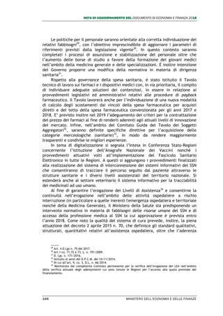 NOTA DI AGGIORNAMENTO DEL DOCUMENTO DI ECONOMIA E FINANZA 2018
100 MINISTERO DELL’ECONOMIA E DELLE FINANZE
Le politiche per il personale saranno orientate alla corretta individuazione dei
relativi fabbisogni29
, con l’obiettivo imprescindibile di aggiornare i parametri di
riferimenti previsti dalla legislazione vigente30
. In questo contesto saranno
completati i processi di assunzione e stabilizzazione del personale oltre che
l’aumento delle borse di studio a favore della formazione dei giovani medici
nell’ambito della medicina generale e delle specializzazioni. È inoltre intenzione
del Governo proporre una modifica della normativa in materia di dirigenza
sanitaria31
.
Rispetto alla governance della spesa sanitaria, è stato istituito il Tavolo
tecnico di lavoro sui farmaci e i dispositivi medici con, in via prioritaria, il compito
di individuare adeguate soluzioni dei contenziosi, in essere in relazione ai
provvedimenti legislativi ed amministrativi relativi alle procedure di payback
farmaceutico. Il Tavolo lavorerà anche per l’individuazione di una nuova modalità
di calcolo degli scostamenti dai vincoli della spesa farmaceutica per acquisti
diretti e del tetto della spesa farmaceutica convenzionata per gli anni 2017 e
2018. E’ previsto inoltre nel 2019 l’adeguamento dei criteri per la contrattazione
del prezzo dei farmaci al fine di renderli aderenti agli attuali livelli di innovazione
del mercato. Infine, nell’ambito del Comitato Guida del Tavolo dei Soggetti
Aggregatori32
, saranno definite specifiche direttive per l’acquisizione delle
categorie merceologiche (sanitarie)33
, in modo da rendere maggiormente
trasparenti e condivise le migliori esperienze.
In tema di digitalizzazione si segnala l’Intesa in Conferenza Stato-Regioni
concernente l’istituzione dell’Anagrafe Nazionale dei Vaccini nonché i
provvedimenti attuativi volti all’implementazione del Fascicolo Sanitario
Elettronico in tutte le Regioni. A questi si aggiungono i provvedimenti finalizzati
alla realizzazione del sistema di interconnessione dei sistemi informativi del SSN
che consentiranno di tracciare il percorso seguito dal paziente attraverso le
strutture sanitarie e i diversi livelli assistenziali del territorio nazionale. Si
estenderà anche al settore veterinario il sistema informativo per la tracciabilità
dei medicinali ad uso umano.
Al fine di garantire l’erogazione dei Livelli di Assistenza34
e consentirne la
continuità nell’erogazione nell’ambito delle attività ospedaliere a rischio
interruzione (in particolare a quelle inerenti l'emergenza ospedaliera e territoriale
nonché della Medicina Generale), il Ministero della Salute sta predisponendo un
intervento normativo in materia di fabbisogni delle risorse umane del SSN e di
accesso della professione medica al SSN la cui approvazione è prevista entro
l’anno 2018. Come noto la qualità del sistema di cura prevede, inoltre, la piena
attuazione del decreto 2 aprile 2015 n. 70, che definisce gli standard qualitativi,
strutturali, quantitativi relativi all’assistenza ospedaliera, oltre che l’aderenza
29
Art. 4 D.Lgs n. 75 del 2017.
30
Art.1 co. 71,72 e 73, L. n. 191/2009.
31
D. Lgs. n. 171/2016.
32
Istituito ai sensi del D.P.C.M. del 14/11/2014.
33
Di cui all’art. 9, co. 3, D.L. n. 66/2014.
34
Monitorata dal competente Comitato permanente per la verifica dell’erogazione dei LEA nell’ambito
della verifica annuale degli adempimenti cui sono tenute le Regioni per l’accesso alla quota premiale del
finanziamento.
 