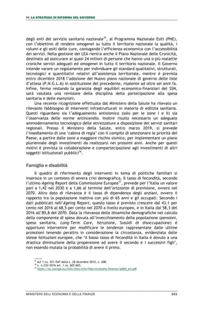 IV. LA STRATEGIA DI RIFORMA DEL GOVERNO
MINISTERO DELL’ECONOMIA E DELLE FINANZE 101
degli enti del servizio sanitario nazionale35
, al Programma Nazionale Esiti (PNE),
con l’obiettivo di rendere omogenei su tutto il territorio nazionale la qualità, i
volumi e gli esiti delle cure, coniugando l’efficienza economica con l’accessibilità
dei servizi. Nella gestione dei LEA rientra anche il Piano Nazionale delle Cronicità,
destinato ad assicurare ai quasi 24 milioni di persone che hanno una o più malattie
croniche servizi adeguati ed omogenei in tutto il territorio nazionale. Il Governo
intende varare un regolamento per individuare gli standard qualitativi, strutturali,
tecnologici e quantitativi relativi all’assistenza territoriale, mentre è prevista
entro dicembre 2018 l’adozione del Nuovo piano nazionale di governo delle liste
d’attesa (P.N.G.L.A) in sostituzione del precedente, risalente ad oltre sei anni fa.
Infine, ferma restando la garanzia degli equilibri economico-finanziari del SSN,
sarà valutata una revisione della disciplina della partecipazione alla spesa
sanitaria e delle esenzioni.
Una recente ricognizione effettuata dal Ministero della Salute ha rilevato un
rilevante fabbisogno di interventi infrastrutturali in materia di edilizia sanitaria.
Questi riguardano sia l’adeguamento antisismico (solo per le zone I e II) sia
l’osservanza delle norme antincendio. Inoltre risulta necessario un adeguato
ammodernamento tecnologico delle attrezzature a disposizione dei servizi sanitari
regionali. Presso il Ministero della Salute, entro marzo 2019, si prevede
l’insediamento di una ‘cabina di regia’ con il compito di selezionare le priorità del
Paese, a partire dalle zone a maggiore rischio sismico, per implementare un piano
pluriennale degli investimenti da realizzarsi nei prossimi anni. Anche per questi
motivi è prevista la collaborazione e compartecipazione agli investimenti di altri
soggetti istituzionali pubblici36
.
Famiglia e disabilità
Il quadro di riferimento degli interventi in tema di politiche familiari si
inserisce in un contesto di severa crisi demografica. Il tasso di fecondità, secondo
l’ultimo Ageing Report della Commissione Europea37
, prevede per l’Italia un valore
pari a 1,42 nel 2030 e a 1,66 al termine dell’orizzonte di previsione, ovvero nel
2070. Altro dato di rilevanza è il tasso di dipendenza degli anziani, ovvero il
rapporto tra la popolazione inattiva con più di 65 anni e gli occupati. Secondo i
dati pubblicati nell’Ageing Report, questo tasso è previsto crescere dal 43,1 per
cento nel 2016 al 68,5 per cento nel 2070 a livello europeo, e in Italia dal 58,3 del
2016 all’85,8 del 2070. Data la rilevanza delle dinamiche demografiche nel calcolo
della componente di spesa dovuta all’invecchiamento della popolazione (pensioni,
spesa sanitaria, Long-Term Care, Istruzione, Sussidi di disoccupazione) è
opportuno intervenire per modificare le tendenze rappresentate dalle ultime
proiezioni tenendo peraltro in considerazione la circostanza, evidenziata dalle
stesse Istituzioni europee, che ‘il basso tasso di fecondità in Italia è dovuto a una
drastica diminuzione della propensione ad avere il secondo e i successivi figli’,
non essendo mutata la probabilità di avere il primo.
35
Art 1 co. 521/547 della L. 28 dicembre 2015, n. 208.
36
L. n.232/2016 art. 1 co. 602-603.
37
https://ec.europa.eu/info/sites/info/files/economy-finance/ip065_en.pdf
 