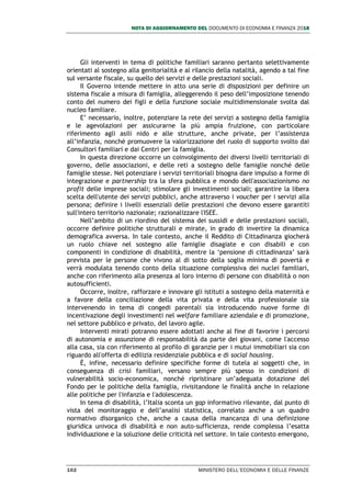 NOTA DI AGGIORNAMENTO DEL DOCUMENTO DI ECONOMIA E FINANZA 2018
102 MINISTERO DELL’ECONOMIA E DELLE FINANZE
Gli interventi in tema di politiche familiari saranno pertanto selettivamente
orientati al sostegno alla genitorialità e al rilancio della natalità, agendo a tal fine
sul versante fiscale, su quello dei servizi e delle prestazioni sociali.
Il Governo intende mettere in atto una serie di disposizioni per definire un
sistema fiscale a misura di famiglia, alleggerendo il peso dell’imposizione tenendo
conto del numero dei figli e della funzione sociale multidimensionale svolta dal
nucleo familiare.
E’ necessario, inoltre, potenziare la rete dei servizi a sostegno della famiglia
e le agevolazioni per assicurarne la più ampia fruizione, con particolare
riferimento agli asili nido e alle strutture, anche private, per l’assistenza
all’infanzia, nonché promuovere la valorizzazione del ruolo di supporto svolto dai
Consultori familiari e dai Centri per la famiglia.
In questa direzione occorre un coinvolgimento dei diversi livelli territoriali di
governo, delle associazioni, e delle reti a sostegno delle famiglie nonché delle
famiglie stesse. Nel potenziare i servizi territoriali bisogna dare impulso a forme di
integrazione e partnership tra la sfera pubblica e mondo dell'associazionismo no
profit delle imprese sociali; stimolare gli investimenti sociali; garantire la libera
scelta dell'utente dei servizi pubblici, anche attraverso i voucher per i servizi alla
persona; definire i livelli essenziali delle prestazioni che devono essere garantiti
sull'intero territorio nazionale; razionalizzare l'ISEE.
Nell’ambito di un riordino del sistema dei sussidi e delle prestazioni sociali,
occorre definire politiche strutturali e mirate, in grado di invertire la dinamica
demografica avversa. In tale contesto, anche il Reddito di Cittadinanza giocherà
un ruolo chiave nel sostegno alle famiglie disagiate e con disabili e con
componenti in condizione di disabilità, mentre la ‘pensione di cittadinanza’ sarà
prevista per le persone che vivono al di sotto della soglia minima di povertà e
verrà modulata tenendo conto della situazione complessiva dei nuclei familiari,
anche con riferimento alla presenza al loro interno di persone con disabilità o non
autosufficienti.
Occorre, inoltre, rafforzare e innovare gli istituti a sostegno della maternità e
a favore della conciliazione della vita privata e della vita professionale sia
intervenendo in tema di congedi parentali sia introducendo nuove forme di
incentivazione degli investimenti nel welfare familiare aziendale e di promozione,
nel settore pubblico e privato, del lavoro agile.
Interventi mirati potranno essere adottati anche al fine di favorire i percorsi
di autonomia e assunzione di responsabilità da parte dei giovani, come l'accesso
alla casa, sia con riferimento al profilo di garanzie per i mutui immobiliari sia con
riguardo all'offerta di edilizia residenziale pubblica e di social housing.
È, infine, necessario definire specifiche forme di tutela ai soggetti che, in
conseguenza di crisi familiari, versano sempre più spesso in condizioni di
vulnerabilità socio-economica, nonché ripristinare un’adeguata dotazione del
Fondo per le politiche della famiglia, rivisitandone le finalità anche in relazione
alle politiche per l'infanzia e l'adolescenza.
In tema di disabilità, l’Italia sconta un gap informativo rilevante, dal punto di
vista del monitoraggio e dell’analisi statistica, correlato anche a un quadro
normativo disorganico che, anche a causa della mancanza di una definizione
giuridica univoca di disabilità e non auto-sufficienza, rende complessa l’esatta
individuazione e la soluzione delle criticità nel settore. In tale contesto emergono,
 