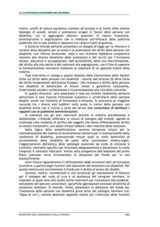 IV. LA STRATEGIA DI RIFORMA DEL GOVERNO
MINISTERO DELL’ECONOMIA E DELLE FINANZE 103
inoltre, profili di natura equitativa connessi all’accesso e al livello delle diverse
tipologie di sussidi, servizi e prestazioni erogati in favore delle persone con
disabilità, cui si aggiungono ulteriori questioni di natura finanziaria,
amministrativa e organizzativa che si riflettono sull’efficacia delle politiche
pubbliche che in tale ambito si dipanano tra i diversi livelli di governo.
Il Governo intende pertanto presentare un disegno di legge per la riforma e il
riordino della disciplina per la tutela e la promozione dei diritti delle persone con
disabilità: una riforma strutturale, volta a una revisione legislativa complessiva
inerente alle diverse tematiche delle prestazioni e dei servizi per l’inclusione
sociale, educativa e occupazionale, dell’accessibilità, della non discriminazione,
del diritto alla vita adulta e del contrasto alla segregazione, con il fine di superare
la frammentazione normativa mediante la redazione di un apposito Codice della
materia.
Tale intervento si collega a quanto disposto dalla Convenzione delle Nazioni
Unite sui diritti delle persone con disabilità - nonché dall’articolo 26 della Carta
dei diritti fondamentali dell'Unione Europea - che riconosce il diritto delle persone
con disabilità di beneficiare di misure intese a garantirne l'autonomia,
l'inserimento sociale e professionale e la partecipazione alla vita della comunità.
In questa direzione, sarà potenziata e resa più fruibile l'assistenza sanitaria
domiciliare e sarà favorita l'inclusione scolastica e universitaria delle persone
disabili, anche con iniziative di formazione a distanza. Si assicurerà un maggiore
raccordo tra i diversi enti pubblici nella presa in carico delle persone con
disabilità anche con il ricorso a carte dei servizi che consentano di facilitare i
rapporti con le pubbliche amministrazioni.
In coerenza con gli altri interventi previsti in materia previdenziale e
assistenziale, s’intende rafforzare le misure di sostegno agli invalidi, agendo al
contempo sulle modalità di verifica dei soggetti che hanno effettivamente diritto
ai relativi trattamenti, con azioni mirate laddove i dati mostrino delle anomalie.
Nella logica della semplificazione, saranno intraprese misure per la
razionalizzazione del sistema di accertamento sanitario per il riconoscimento della
condizione di disabilità, promuovendo misure quali le visite domiciliari di
accertamento della disabilità da parte delle commissioni medico-legali,
l’aggiornamento dell'elenco delle patologie esonerate da visite di revisione e
controllo, interventi specifici per finanziare adeguatamente e disciplinare in modo
compiuto il contratto fiduciario. Inoltre nella prospettiva dell’adozione del primo
Piano triennale verrà incrementata la dotazione del Fondo per le non
autosufficienze.
Altre misure riguarderanno il rafforzamento degli strumenti volti all'inclusione
lavorativa, a partire dagli incentivi alle assunzioni dei lavoratori con disabilità. Per
questo motivo sarà incrementato il Fondo per il diritto al lavoro dei disabili.
Saranno, inoltre, incrementati e resi strutturali gli stanziamenti di bilancio
per il sostegno del ruolo di cura e di assistenza del caregiver familiare, in
relazione al quale sono allo studio anche interventi per riconoscere allo studente,
nell'ambito dei percorsi universitari, specifiche agevolazioni connesse all'attività di
assistenza familiare. Si intende, infine, potenziare la dotazione del Fondo per
l’assistenza delle persone con disabilità grave prive del sostegno familiare (cd.
‘Dopo di noi’), nonché destinare apposite risorse per l’esercizio delle funzioni
 