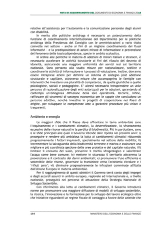 NOTA DI AGGIORNAMENTO DEL DOCUMENTO DI ECONOMIA E FINANZA 2018
104 MINISTERO DELL’ECONOMIA E DELLE FINANZE
relative all’assistenza per l’autonomia e la comunicazione personale degli alunni
con disabilità.
In merito alle politiche antidroga è necessario un potenziamento della
funzione di coordinamento interistituzionale del Dipartimento per le politiche
antidroga della Presidenza del Consiglio con le amministrazioni a vario titolo
coinvolte nel settore - anche ai fini di un migliore coordinamento dei flussi
informativi - e la predisposizione di azioni mirate di informazione e prevenzione
del fenomeno delle tossicodipendenze, specie in ambito scolastico.
In ordine alle politiche in materia di adozioni di minori italiani e stranieri, è
necessario accelerare le attività istruttorie ai fini del rilascio del decreto di
idoneità, assicurando una maggiore uniformità dei servizi resi sul territorio
nazionale. Sono pertanto allo studio misure per razionalizzare, snellire e
coordinare le attività di informazione e i processi di valutazione. Inoltre, dovranno
essere intraprese azioni per definire un sistema di sostegno post adozione
strutturale e capillare, attraverso misure che accompagnino le famiglie con
interventi che investano una pluralità di competenze, da quelle giuridiche a quelle
psicologiche, sociali e pedagogiche. E’ altresì necessario intraprendere un utile
percorso di razionalizzazione degli enti autorizzati per le adozioni, garantendo al
contempo un’omogenea diffusione della loro operatività. Occorre, infine,
rafforzare gli strumenti di sostegno economico per le coppie che concludono un
percorso adottivo, nonché investire in progetti di cooperazione nei Paesi di
origine, per sviluppare le competenze atte a garantire procedure più veloci e
trasparenti.
Ambiente e energia
Le maggiori sfide che il Paese deve affrontare in tema ambientale sono
l’inquinamento e i cambiamenti climatici, la desertificazione, lo sfruttamento
eccessivo delle risorse naturali e la perdita di biodiversità. Più in particolare, sono
6 le sfide principali alle quali il Governo intende dare riposta nei prossimi anni: i)
proseguire e rendere più ambiziosa la lotta ai cambiamenti climatici riducendo
progressivamente i fattori inquinanti, specialmente nel settore della mobilità; ii)
incrementare la salvaguardia della biodiversità terrestre e marina e assicurare una
migliore e più coordinata gestione delle aree protette e del capitale naturale; iii)
limitare il consumo del suolo, prevenire il rischio idrogeologico e valorizzare
l'acqua come bene comune; iv) mettere in sicurezza il territorio attraverso la
prevenzione e il contrasto dei danni ambientali; v) promuovere l’uso efficiente e
sostenibile delle risorse, governare la transizione verso l'economia circolare e i
‘rifiuti zero’; vi) diminuire progressivamente le infrazioni comminate all'Italia
dall'Unione Europea in materia ambientale.
Per il raggiungimento di questi obiettivi il Governo terrà conto degli impegni
e degli accordi assunti in ambito europeo, regionale ed internazionale e, a livello
nazionale, proseguirà nel percorso di attuazione della Strategia Nazionale di
Sviluppo Sostenibile.
Con riferimento alla lotta ai cambiamenti climatici, il Governo introdurrà
norme per promuovere una maggiore diffusione di modelli di sviluppo sostenibile,
la ricerca, l'innovazione e la formazione per lo sviluppo del lavoro ecologico oltre
che iniziative riguardanti un regime fiscale di vantaggio a favore delle aziende che
 