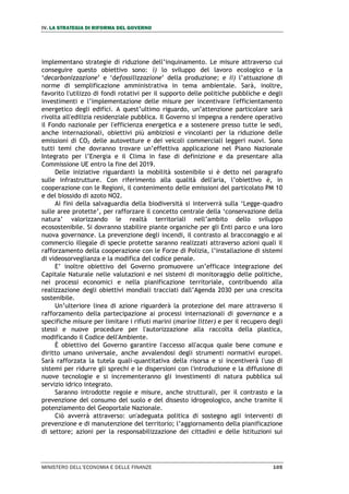 IV. LA STRATEGIA DI RIFORMA DEL GOVERNO
MINISTERO DELL’ECONOMIA E DELLE FINANZE 105
implementano strategie di riduzione dell’inquinamento. Le misure attraverso cui
conseguire questo obiettivo sono: i) lo sviluppo del lavoro ecologico e la
‘decarbonizzazione’ e ‘defossilizzazione’ della produzione; e ii) l’attuazione di
norme di semplificazione amministrativa in tema ambientale. Sarà, inoltre,
favorito l'utilizzo di fondi rotativi per il supporto delle politiche pubbliche e degli
investimenti e l’implementazione delle misure per incentivare l'efficientamento
energetico degli edifici. A quest’ultimo riguardo, un’attenzione particolare sarà
rivolta all'edilizia residenziale pubblica. Il Governo si impegna a rendere operativo
il Fondo nazionale per l'efficienza energetica e a sostenere presso tutte le sedi,
anche internazionali, obiettivi più ambiziosi e vincolanti per la riduzione delle
emissioni di CO2 delle autovetture e dei veicoli commerciali leggeri nuovi. Sono
tutti temi che dovranno trovare un’effettiva applicazione nel Piano Nazionale
Integrato per l’Energia e il Clima in fase di definizione e da presentare alla
Commissione UE entro la fine del 2019.
Delle iniziative riguardanti la mobilità sostenibile si è detto nel paragrafo
sulle infrastrutture. Con riferimento alla qualità dell'aria, l’obiettivo è, in
cooperazione con le Regioni, il contenimento delle emissioni del particolato PM 10
e del biossido di azoto NO2.
Ai fini della salvaguardia della biodiversità si interverrà sulla ‘Legge-quadro
sulle aree protette’, per rafforzare il concetto centrale della ‘conservazione della
natura’ valorizzando le realtà territoriali nell’ambito dello sviluppo
ecosostenibile. Si dovranno stabilire piante organiche per gli Enti parco e una loro
nuova governance. La prevenzione degli incendi, il contrasto al bracconaggio e al
commercio illegale di specie protette saranno realizzati attraverso azioni quali il
rafforzamento della cooperazione con le Forze di Polizia, l’installazione di sistemi
di videosorveglianza e la modifica del codice penale.
E’ inoltre obiettivo del Governo promuovere un’efficace integrazione del
Capitale Naturale nelle valutazioni e nei sistemi di monitoraggio delle politiche,
nei processi economici e nella pianificazione territoriale, contribuendo alla
realizzazione degli obiettivi mondiali tracciati dall’Agenda 2030 per una crescita
sostenibile.
Un’ulteriore linea di azione riguarderà la protezione del mare attraverso il
rafforzamento della partecipazione ai processi internazionali di governance e a
specifiche misure per limitare i rifiuti marini (marine litter) e per il recupero degli
stessi e nuove procedure per l'autorizzazione alla raccolta della plastica,
modificando il Codice dell'Ambiente.
È obiettivo del Governo garantire l'accesso all'acqua quale bene comune e
diritto umano universale, anche avvalendosi degli strumenti normativi europei.
Sarà rafforzata la tutela quali-quantitativa della risorsa e si incentiverà l'uso di
sistemi per ridurre gli sprechi e le dispersioni con l'introduzione e la diffusione di
nuove tecnologie e si incrementeranno gli investimenti di natura pubblica sul
servizio idrico integrato.
Saranno introdotte regole e misure, anche strutturali, per il contrasto e la
prevenzione del consumo del suolo e del dissesto idrogeologico, anche tramite il
potenziamento del Geoportale Nazionale.
Ciò avverrà attraverso: un'adeguata politica di sostegno agli interventi di
prevenzione e di manutenzione del territorio; l’aggiornamento della pianificazione
di settore; azioni per la responsabilizzazione dei cittadini e delle Istituzioni sui
 