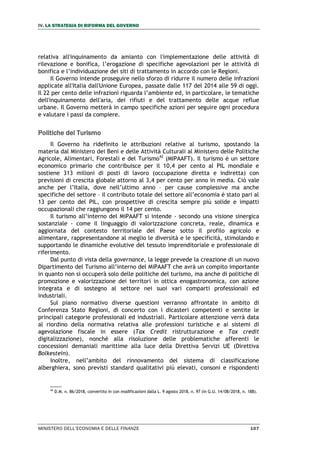 IV. LA STRATEGIA DI RIFORMA DEL GOVERNO
MINISTERO DELL’ECONOMIA E DELLE FINANZE 107
relativa all'inquinamento da amianto con l'implementazione delle attività di
rilevazione e bonifica, l’erogazione di specifiche agevolazioni per le attività di
bonifica e l’individuazione dei siti di trattamento in accordo con le Regioni.
Il Governo intende proseguire nello sforzo di ridurre il numero delle infrazioni
applicate all'Italia dall'Unione Europea, passate dalle 117 del 2014 alle 59 di oggi.
Il 22 per cento delle infrazioni riguarda l’ambiente ed, in particolare, le tematiche
dell'inquinamento dell'aria, dei rifiuti e del trattamento delle acque reflue
urbane. Il Governo metterà in campo specifiche azioni per seguire ogni procedura
e valutare i passi da compiere.
Politiche del Turismo
Il Governo ha ridefinito le attribuzioni relative al turismo, spostando la
materia dal Ministero dei Beni e delle Attività Culturali al Ministero delle Politiche
Agricole, Alimentari, Forestali e del Turismo42
(MIPAAFT). Il turismo è un settore
economico primario che contribuisce per il 10,4 per cento al PIL mondiale e
sostiene 313 milioni di posti di lavoro (occupazione diretta e indiretta) con
previsioni di crescita globale attorno al 3,4 per cento per anno in media. Ciò vale
anche per l’Italia, dove nell’ultimo anno – per cause complessive ma anche
specifiche del settore – il contributo totale del settore all’economia è stato pari al
13 per cento del PIL, con prospettive di crescita sempre più solide e impatti
occupazionali che raggiungono il 14 per cento.
Il turismo all’interno del MiPAAFT si intende - secondo una visione sinergica
sostanziale - come il linguaggio di valorizzazione concreta, reale, dinamica e
aggiornata del contesto territoriale del Paese sotto il profilo agricolo e
alimentare, rappresentandone al meglio le diversità e le specificità, stimolando e
supportando le dinamiche evolutive del tessuto imprenditoriale e professionale di
riferimento.
Dal punto di vista della governance, la legge prevede la creazione di un nuovo
Dipartimento del Turismo all’interno del MiPAAFT che avrà un compito importante
in quanto non si occuperà solo delle politiche del turismo, ma anche di politiche di
promozione e valorizzazione dei territori in ottica enogastronomica, con azione
integrata e di sostegno al settore nei suoi vari comparti professionali ed
industriali.
Sul piano normativo diverse questioni verranno affrontate in ambito di
Conferenza Stato Regioni, di concerto con i dicasteri competenti e sentite le
principali categorie professionali ed industriali. Particolare attenzione verrà data
al riordino della normativa relativa alle professioni turistiche e ai sistemi di
agevolazione fiscale in essere (Tax Credit ristrutturazione e Tax credit
digitalizzazione), nonché alla risoluzione delle problematiche afferenti le
concessioni demaniali marittime alla luce della Direttiva Servizi UE (Direttiva
Bolkestein).
Inoltre, nell’ambito del rinnovamento del sistema di classificazione
alberghiera, sono previsti standard qualitativi più elevati, consoni e rispondenti
42
D.M. n. 86/2018, convertito in con modificazioni dalla L. 9 agosto 2018, n. 97 (in G.U. 14/08/2018, n. 188).
 
