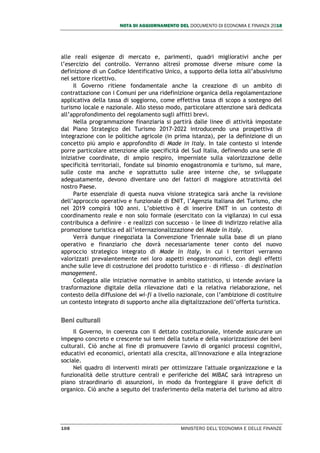 NOTA DI AGGIORNAMENTO DEL DOCUMENTO DI ECONOMIA E FINANZA 2018
108 MINISTERO DELL’ECONOMIA E DELLE FINANZE
alle reali esigenze di mercato e, parimenti, quadri migliorativi anche per
l’esercizio del controllo. Verranno altresì promosse diverse misure come la
definizione di un Codice Identificativo Unico, a supporto della lotta all’abusivismo
nel settore ricettivo.
Il Governo ritiene fondamentale anche la creazione di un ambito di
contrattazione con i Comuni per una ridefinizione organica della regolamentazione
applicativa della tassa di soggiorno, come effettiva tassa di scopo a sostegno del
turismo locale e nazionale. Allo stesso modo, particolare attenzione sarà dedicata
all’approfondimento del regolamento sugli affitti brevi.
Nella programmazione finanziaria si partirà dalle linee di attività impostate
dal Piano Strategico del Turismo 2017-2022 introducendo una prospettiva di
integrazione con le politiche agricole (in prima istanza), per la definizione di un
concetto più ampio e approfondito di Made in Italy. In tale contesto si intende
porre particolare attenzione alle specificità del Sud Italia, definendo una serie di
iniziative coordinate, di ampio respiro, imperniate sulla valorizzazione delle
specificità territoriali, fondate sul binomio enogastronomia e turismo, sul mare,
sulle coste ma anche e soprattutto sulle aree interne che, se sviluppate
adeguatamente, devono diventare uno dei fattori di maggiore attrattività del
nostro Paese.
Parte essenziale di questa nuova visione strategica sarà anche la revisione
dell’approccio operativo e funzionale di ENIT, l’Agenzia Italiana del Turismo, che
nel 2019 compirà 100 anni. L’obiettivo è di inserire ENIT in un contesto di
coordinamento reale e non solo formale (esercitato con la vigilanza) in cui essa
contribuisca a definire - e realizzi con successo - le linee di indirizzo relative alla
promozione turistica ed all’internazionalizzazione del Made in Italy.
Verrà dunque rinegoziata la Convenzione Triennale sulla base di un piano
operativo e finanziario che dovrà necessariamente tener conto del nuovo
approccio strategico integrato di Made in Italy, in cui i territori verranno
valorizzati prevalentemente nei loro aspetti enogastronomici, con degli effetti
anche sulle leve di costruzione del prodotto turistico e – di riflesso – di destination
management.
Collegata alle iniziative normative in ambito statistico, si intende avviare la
trasformazione digitale della rilevazione dati e la relativa rielaborazione, nel
contesto della diffusione del wi-fi a livello nazionale, con l’ambizione di costituire
un contesto integrato di supporto anche alla digitalizzazione dell’offerta turistica.
Beni culturali
Il Governo, in coerenza con il dettato costituzionale, intende assicurare un
impegno concreto e crescente sui temi della tutela e della valorizzazione dei beni
culturali. Ciò anche al fine di promuovere l'avvio di organici processi cognitivi,
educativi ed economici, orientati alla crescita, all'innovazione e alla integrazione
sociale.
Nel quadro di interventi mirati per ottimizzare l'attuale organizzazione e la
funzionalità delle strutture centrali e periferiche del MIBAC sarà intrapreso un
piano straordinario di assunzioni, in modo da fronteggiare il grave deficit di
organico. Ciò anche a seguito del trasferimento della materia del turismo ad altro
 