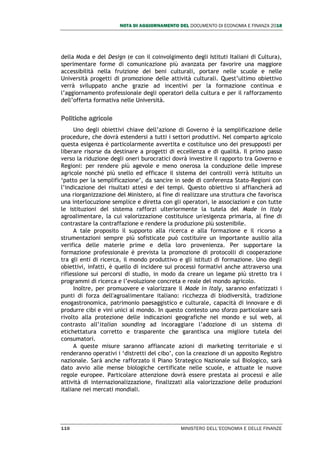 NOTA DI AGGIORNAMENTO DEL DOCUMENTO DI ECONOMIA E FINANZA 2018
110 MINISTERO DELL’ECONOMIA E DELLE FINANZE
della Moda e del Design (e con il coinvolgimento degli Istituti Italiani di Cultura),
sperimentare forme di comunicazione più avanzata per favorire una maggiore
accessibilità nella fruizione dei beni culturali, portare nelle scuole e nelle
Università progetti di promozione delle attività culturali. Quest’ultimo obiettivo
verrà sviluppato anche grazie ad incentivi per la formazione continua e
l’aggiornamento professionale degli operatori della cultura e per il rafforzamento
dell’offerta formativa nelle Università.
Politiche agricole
Uno degli obiettivi chiave dell’azione di Governo è la semplificazione delle
procedure, che dovrà estendersi a tutti i settori produttivi. Nel comparto agricolo
questa esigenza è particolarmente avvertita e costituisce uno dei presupposti per
liberare risorse da destinare a progetti di eccellenza e di qualità. Il primo passo
verso la riduzione degli oneri burocratici dovrà investire il rapporto tra Governo e
Regioni: per rendere più agevole e meno onerosa la conduzione delle imprese
agricole nonché più snello ed efficace il sistema dei controlli verrà istituito un
‘patto per la semplificazione’, da sancire in sede di conferenza Stato-Regioni con
l’indicazione dei risultati attesi e dei tempi. Questo obiettivo si affiancherà ad
una riorganizzazione del Ministero, al fine di realizzare una struttura che favorisca
una interlocuzione semplice e diretta con gli operatori, le associazioni e con tutte
le istituzioni del sistema rafforzi ulteriormente la tutela del Made in Italy
agroalimentare, la cui valorizzazione costituisce un'esigenza primaria, al fine di
contrastare la contraffazione e rendere la produzione più sostenibile.
A tale proposito il supporto alla ricerca e alla formazione e il ricorso a
strumentazioni sempre più sofisticate può costituire un importante ausilio alla
verifica delle materie prime e della loro provenienza. Per supportare la
formazione professionale è prevista la promozione di protocolli di cooperazione
tra gli enti di ricerca, il mondo produttivo e gli istituti di formazione. Uno degli
obiettivi, infatti, è quello di incidere sui processi formativi anche attraverso una
riflessione sui percorsi di studio, in modo da creare un legame più stretto tra i
programmi di ricerca e l’evoluzione concreta e reale del mondo agricolo.
Inoltre, per promuovere e valorizzare il Made in Italy, saranno enfatizzati i
punti di forza dell'agroalimentare italiano: ricchezza di biodiversità, tradizione
enogastronomica, patrimonio paesaggistico e culturale, capacità di innovare e di
produrre cibi e vini unici al mondo. In questo contesto uno sforzo particolare sarà
rivolto alla protezione delle indicazioni geografiche nel mondo e sul web, al
contrasto all’italian sounding ad incoraggiare l’adozione di un sistema di
etichettatura corretto e trasparente che garantisca una migliore tutela dei
consumatori.
A queste misure saranno affiancate azioni di marketing territoriale e si
renderanno operativi i ‘distretti del cibo’, con la creazione di un apposito Registro
nazionale. Sarà anche rafforzato il Piano Strategico Nazionale sul Biologico, sarà
dato avvio alle mense biologiche certificate nelle scuole, e attuate le nuove
regole europee. Particolare attenzione dovrà essere prestata ai processi e alle
attività di internazionalizzazione, finalizzati alla valorizzazione delle produzioni
italiane nei mercati mondiali.
 