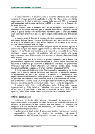 IV. LA STRATEGIA DI RIFORMA DEL GOVERNO
MINISTERO DELL’ECONOMIA E DELLE FINANZE 111
In campo forestale, il Governo porrà la massima attenzione alla strategia
europea di sviluppo sostenibile applicata al settore forestale, anche orientando
opportunamente le diverse politiche europee dalla fase post 2020, e proseguirà
nell'applicazione del Decreto legislativo 34/2018 in accordo con le Regioni e le
Province autonome.
Nei prossimi mesi il Governo sarà anche impegnato nell’affrontare il
complesso e articolato negoziato per la riforma della Politica Agricola Comune
(PAC). In questo processo sono trattati temi importanti, come la tutela del reddito
degli agricoltori, che in Italia dipende per il 28 per cento dal sostegno della stessa
PAC.
In questo senso il Governo è consapevole delle conseguenze negative che
potrebbero derivare da una riduzione degli incentivi, con una possibile fuoriuscita
di aziende dal circuito produttivo, effetti negativi sull'ambiente e sul tessuto
sociale, soprattutto nelle aree più fragili.
In tale negoziato si ribadirà come il maggiore rigore del modello agricolo e
alimentare europeo non debba rappresentare un elemento penalizzante per le
imprese nel confronto internazionale, e si sosterrà la necessità di un Piano
strategico europeo semplice ed adattabile alle diverse realtà, che tenga
particolarmente conto della necessità di promuovere e sviluppare la competitività
delle imprese.
La pesca marittima è un’attività di grande importanza per il Paese, ma
principalmente soggetta alla normativa europea. Il Governo ritiene fondamentale
sostenere e rafforzare gli strumenti a disposizione dell'Italia per promuovere
l’interesse nazionale, anche attraverso un migliore utilizzo delle risorse
finanziarie del Fondo europeo per gli affari marittimi e la pesca (FEAMP).
A livello nazionale l’attenzione alle filiere agricole è essenziale: a tal fine le
azioni che si intende mettere in campo sono molteplici e vanno dal supporto
all’aggregazione dei produttori agricoli – attraverso il riconoscimento delle
Organizzazioni interprofessionali e le organizzazioni di produttori – alla garanzia di
un percorso trasparente di formazione dei prezzi e di tracciabilità dei prodotti.
Per questo motivi saranno creati strumenti per accorciare la filiera, far rispettare
le norme contro le pratiche commerciali sleali e ridurre i tempi dei pagamenti.
A supporto delle filiere verrà affrontato anche il tema delle carenze
infrastrutturali e della logistica. Particolare attenzione sarà inoltre rivolta
all’agricoltura di precisione e alla sua utilizzabilità da parte delle aziende
agricole, così da poter avviare un processo di modernizzazione delle stesse.
Riforme costituzionali
L'obiettivo di fondo delle riforme istituzionali in programma è il
miglioramento della qualità delle decisioni da realizzare rendendo più ampia ed
effettiva la partecipazione dei cittadini alla vita politica e favorendo una
maggiore efficacia dell'attività del Parlamento. Gli interventi di riforma si
concentreranno in particolare su:
 il potenziamento degli istituti di democrazia diretta, riconoscendo maggiori
responsabilità decisionali ai cittadini, in particolare attraverso il
rafforzamento dell’iniziativa legislativa popolare (con l'introduzione del
 