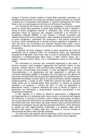 IV. LA STRATEGIA DI RIFORMA DEL GOVERNO
MINISTERO DELL’ECONOMIA E DELLE FINANZE 113
europea. Il Governo intende rivedere il canale della protezione umanitaria, cui
accedono anche persone che in base alla normativa europea sull'asilo non avevano
i requisiti per la protezione internazionale al momento dell'ingresso nel nostro
Paese e che, ora, permangono sul territorio con difficoltà di inserimento.
Con riferimento alla riforma del sistema di accoglienza, il Governo intende
ridurre la durata delle procedure di esame delle domande di asilo e ridefinire i
servizi di prima accoglienza riservati ai richiedenti asilo, ferme restando le
particolari misure da assicurare alle categorie vulnerabili e gli interventi di
accoglienza integrata (SPRAR). In tale contesto, il Governo procederà alla
rideterminazione dei servizi assistenziali e delle modalità prestazionali nei centri
di prima accoglienza, calibrandoli alle dimensioni e alle diverse tipologie di
struttura, anche prevedendo per le piccole strutture modalità di erogazione ‘in
rete’ dei servizi. Da ciò deriverà una notevole riduzione della spesa a carico
dell’Erario. Il Ministero dell’Interno ha emanato una direttiva contenente le linee
di intervento.
La gestione dei flussi migratori richiede la piena operatività dei Centri di
permanenza per il rimpatrio (CPR), che attualmente hanno una disponibilità
complessiva di 880 posti. Nuovi centri sono in corso di realizzazione. Altrettanto
importante è l’implementazione delle misure, e delle relative risorse, per i
rimpatri volontari assistiti (RVA), con il finanziamento anche di fondi europei
(FAMI).
Con riferimento al contrasto alla criminalità organizzata e alle mafie, il
Governo riconosce come strategica l’aggressione dei patrimoni illeciti. In tale
contesto, risultano decisivi, oltre all'istituto della confisca allargata, il sistema
delle misure di prevenzione patrimoniale. Il ruolo dell’Agenzia nazionale per
l’amministrazione e la destinazione dei beni sequestrati e confiscati alla
criminalità organizzata (ANBSC) è strategico. Nel corso degli anni tale agenzia ha
incontrato non poche difficoltà sul piano dell’organizzazione e del funzionamento,
disponendo ad esempio di poche decine di unità di personale, peraltro assegnato
temporaneamente, a fronte di oltre 15.000 beni sottratti alle mafie. Sono allo
studio norme per la semplificazione delle procedure in materia di gestione
contabile e di sequestro e confisca dei beni, in modo da migliorarne le
potenzialità; inoltre, il Governo rafforzerà tale ente in termini di organici, in
particolare con riferimento a professionalità altamente specializzate e con
competenza manageriale.
A tale riguardo, è in attesa di definitiva approvazione il Regolamento
sull’organizzazione e la dotazione delle risorse umane e strumentali dell’Agenzia
per consentire, in concreto, di colmare i vuoti in organico assicurando, da subito,
una sua più efficiente operatività e una implementazione della dotazione organica
che conterà 200 unità. Sono inoltre allo studio ulteriori ipotesi che permetteranno
all’Agenzia di conseguire una più spiccata autonomia finanziaria, anche attraverso
la vendita dei beni oggettivamente inutilizzabili e la gestione degli introiti
derivanti dalla messa a reddito degli altri, attivando un circuito virtuoso di
valorizzazione dei beni e delle aziende confiscate.
Con riferimento alle politiche dell’immigrazione e della sicurezza il Governo
ha approvato a settembre 2018 un decreto-legge, descritto nel focus seguente.
 