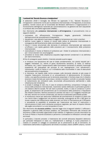 NOTA DI AGGIORNAMENTO DEL DOCUMENTO DI ECONOMIA E FINANZA 2018
114 MINISTERO DELL’ECONOMIA E DELLE FINANZE
I contenuti del ‘Decreto Sicurezza e immigrazione’
A settembre 2018 il Consiglio dei Ministri ha approvato il D.L. ‘Decreto Sicurezza e
immigrazione’ contenente norme per la protezione internazionale e l’immigrazione, la sicurezza
pubblica, nonché misure per la funzionalità del Ministero dell’Interno e l’organizzazione e il
funzionamento dell’Agenzia nazionale per l’amministrazione e la gestione dei beni sequestrati
e confiscati alla criminalità organizzata (ANBSC).
Con riferimento alla protezione internazionale e all’immigrazione, il provvedimento mira ai
seguenti obiettivi:
• contrastare più efficacemente l’immigrazione illegale, garantendo l’effettività
dell’esecuzione dei provvedimenti di espulsione;
• disciplinare i casi speciali di permesso di soggiorno temporaneo per motivi umanitari,
• definire nuove regole in materia di revoca dello status di protezione internazionale in
conseguenza dell’accertamento della commissione di gravi reati;
• ridurre il ricorso strumentale alla domanda di protezione internazionale per assicurare
un’efficace e più rapida gestione delle procedure per il riconoscimento della protezione
internazionale;
• razionalizzare il ricorso al Sistema di protezione per i titolari di protezione internazionale e
per i minori stranieri non accompagnati;
• prevedere la revoca della cittadinanza acquisita dagli stranieri condannati in via definitiva
per reati di terrorismo.
Al fine di conseguire questi obiettivi, il decreto prevede quanto segue:
• si introduce una tipizzazione dei casi di tutela complementare, con precisi requisiti per i
soggetti interessati (i.e. vittime di grave sfruttamento lavorativo, di tratta, di violenza
domestica, etc.), salvo il potere-dovere delle Commissioni territoriali di valutare l’eventuale
sussistenza dei presupposti del principio di non respingimento (‘non refoulement’),
individuando i profili di rischio in cui il richiedente asilo incorrerebbe in caso di esecuzione
del provvedimento di espulsione;
• si interviene, nel rispetto delle norme europee, sulle domande reiterate al solo scopo di
impedire l’esecuzione imminente di un provvedimento di allontanamento. Si introduce,
inoltre, una specifica procedura per le domande presentate in frontiera dopo che il cittadino
straniero è stato fermato per avere eluso o tentato di eludere i controlli e si prevede l’ipotesi
di trattenimento dei richiedenti asilo, strumentale all’accertamento dell’identità o della
cittadinanza del richiedente.
• si amplia il catalogo di reati che, in caso di condanna definitiva, comportano il diniego o la
revoca della protezione internazionale, inserendovi ipotesi delittuose di particolare gravità e
che destano allarme sociale. Per tali reati si prevede, inoltre, in caso di condanna in primo
grado, la sospensione del procedimento per la concessione della protezione e l’espulsione
del cittadino straniero. Identica procedura è prevista nel caso in cui il soggetto imputato per
tali reati, benché non ancora condannato, sia ritenuto di particolare pericolosità sociale;
• si introducono misure per assicurare l’effettività dei provvedimenti di rimpatrio di coloro che
non hanno titolo a soggiornare nel territorio nazionale, prolungando da 90 a 180 giorni la
durata massima del trattenimento dello straniero nei Centri di Permanenza per il Rimpatrio
e prevedendo la possibilità di procedere per l’esecuzione dei lavori di costruzione o
ristrutturazione di detti centri attraverso procedure negoziate, per lavori di importo inferiore
alle soglie comunitarie in un arco temporale di 3 anni.
Con riferimento alla sicurezza pubblica, il decreto legge mira ai seguenti obiettivi: i) rafforzare i
dispositivi a garanzia della sicurezza pubblica, con particolare riferimento alla minaccia del
terrorismo e della criminalità organizzata di tipo mafioso; ii) migliorare il circuito informativo tra
le Forze di Polizia e l’Autorità Giudiziaria e pervenire e contrastare le infiltrazioni criminali negli
enti locali.
In particolare, il decreto prevede: i) l’estensione dei controlli attraverso dispositivi elettronici
per particolari fattispecie di reato (i.e. maltrattamenti e stalking); ii) nuove prescrizioni in
materia di contratti di noleggio di autoveicoli per la prevenzione di atti di terrorismo; iii)
l’estensione dell’ambito di applicazione del divieto di accesso urbano (DASPO urbano), nonché
FOCUS
 