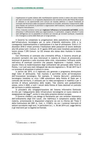 IV. LA STRATEGIA DI RIFORMA DEL GOVERNO
MINISTERO DELL’ECONOMIA E DELLE FINANZE 115
l’applicazione di quello relativo alle manifestazioni sportive anche a coloro che siano indiziati
per reati di terrorismo; iv) un’apposita disposizione che consente anche alla Polizia Municipale
di utilizzare in via sperimentale armi comuni ad impulso elettrico; v) misure finalizzate al
contrasto del fenomeno delle occupazioni arbitrarie di immobili, attraverso l’inasprimento delle
pene fissate nei confronti di promotori o organizzatori dell’invasione, nonché con la possibilità
di disporre intercettazioni.
Infine, il decreto contiene norme per migliorare l’efficienza e la funzionalità dell’ANBSC, anche
attraverso il rafforzamento della sua organizzazione. In particolare, vengono istituite 4 nuove
sedi dell'Agenzia con la possibilità di vendere sul mercato gli immobili confiscati, impedendo
che rimangano a carico dello Stato per un lungo periodo.
Il Governo ha completato la progettazione della piattaforma informatica e
dell’infrastruttura tecnologica per la carta d’identità elettronica (CIE) e la
conseguente implementazione e realizzazione è in fase di ultimazione. Entro il 31
dicembre 2018 è infatti prevista l’istallazione delle postazioni di lavoro dedicate
alla CIE presso tutti i Comuni. Al 31 agosto 2018 sono state installate postazioni di
lavoro presso 7.395 Comuni. Le CIE emesse alla stessa data risultano in totale
4.934.152.
Con riferimento al contrasto alla criminalità diffusa, il Governo attuerà gli
strumenti normativi che sono intervenuti in materia di misure di prevenzione,
testimoni di giustizia e sulla sicurezza delle città, misurandone l’efficacia anche
nell’ottica di eventuali correttivi che possano migliorarne i risultati. Inoltre,
assume rilievo la modernizzazione degli ordinamenti del personale delle Forze di
Polizia, i cui ruoli sono stati ridisegnati dal decreto legislativo n. 95 del 2017 ma il
cui processo di attuazione è tuttora in corso.
A partire dal 2015, si è registrata una generale e progressiva diminuzione
degli indici di delittuosità. Tale risultato è ascrivibile anche all’introduzione
dell’innovazione tecnologica. Per esempio, il ‘sistema Mercurio’, piattaforma
tecnologica installata su circa 1.000 autovetture della Polizia di Stato per il
controllo del territorio, è utilizzato per la video-sorveglianza in mobilità e per il
servizio di lettura automatica delle targhe. Tale sistema sarà gradualmente
esteso, entro il 2020, a tutti i veicoli della Polizia di Stato destinati al controllo
del territorio in ambito nazionale.
Si procederà alla reingegnerizzazione del Sistema Informativo Elettorale
(S.I.EL) per l’adeguamento delle infrastrutture tecnologiche al nuovo sistema di
assegnazione dei seggi44
, anche in vista delle prossime elezioni europee.
Il Governo chiederà una delega al Parlamento per una revisione sistematica
dell’ordinamento degli Enti Locali, che ridefinisca il complessivo assetto della
materia, armonizzando le disposizioni originarie sia con la riforma del Titolo V
della Costituzione del 2001 (L. Cost. n. 3/2001), sia con i numerosi interventi di
settore succedutisi negli anni, in particolare la L. n. 56 del 2014 (cd. Legge Delrio)
e gli interventi per la legalità territoriale.
44
Introdotto dalla L. n. 165/2017.
 
