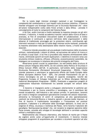NOTA DI AGGIORNAMENTO DEL DOCUMENTO DI ECONOMIA E FINANZA 2018
116 MINISTERO DELL’ECONOMIA E DELLE FINANZE
Difesa
Per la tutela degli interessi strategici nazionali e per fronteggiare la
complessità del cambiamento e i suoi impatti sulla sicurezza collettiva, il Governo
intende sviluppare una Strategia Sistemica per la Sicurezza Nazionale che - oltre
all’azione indispensabile svolta dalle Forze armate e dalla Difesa - preveda il
coinvolgimento di tutte le componenti del Sistema Paese
A tal fine, andrà ricercata a livello nazionale la massima sinergia con gli altri
ministeri, l’industria, il mondo accademico nonché i settori della ricerca di base e
avanzata, al fine di consolidare meccanismi stabili di collaborazione. A livello
internazionale si continuerà a operare nell’alveo delle organizzazioni e delle
alleanze di tradizionale ancoraggio per la proiezione estera, contribuendo agli
interventi necessari e vitali per la tutela degli interessi anche nazionali, prestando
la massima attenzione nella destinazione delle relative risorse, a fronte dei costi
associati.
Il Governo intende procedere ad una graduale trasformazione dello strumento
militare, razionalizzando i sistemi di difesa, ad esclusione dei settori di ricerca e
di utilizzo a scopi duali. A tal fine si procederà alla massima ottimizzazione delle
risorse, eliminando sprechi ed inutili duplicazioni. L’obiettivo è evolvere verso uno
strumento militare moderno, efficace, efficiente, economicamente sostenibile, da
impiegare con oculatezza in relazione alle priorità strategiche dell’Italia.
Rimarranno quindi cruciali le cooperazioni, sia nell’ambito della struttura di
difesa comune integrata della NATO, sia nel contesto della Politica di Sicurezza e
Difesa Comune (PSDC) dell’UE. In particolare, nell’ambito della Cooperazione
Strutturata Permanente (Permanent Structured Cooperation - PESCO), l’Italia
intende sostenere e valorizzare le opportunità offerte dal Fondo Europeo della
Difesa (European Defence Fund – EDF), che prevede finanziamenti sia per la
ricerca tecnologica sia per lo sviluppo di capacità strategiche, nonché dal
Programma Europeo di Sviluppo Industriale per la Difesa (European Defence
Industrial Development Programme - EDIDP), finalizzato a supportare progetti di
cooperazione industriale multilaterale tra aziende europee nel settore della
Difesa.
Il Governo si impegnerà anche a sviluppare ulteriormente le politiche per
l’innovazione e per la ricerca scientifica e tecnologica, con il contributo del
mondo accademico, dell’Industria e del settore privato. In particolare, lavorerà
per creare e integrare competenze specialistiche avanzate nel settore industriale,
attraverso la formazione di centri di competenza ad alta specializzazione
costituiti da Università/Ricerca e Industria (grandi e piccole-medie imprese), al
fine di favorire il trasferimento tecnologico e l’innovazione nei processi
produttivi, l’adozione e la diffusione delle tecnologie abilitanti. In linea con le
esigenze di difesa, sicurezza e resilienza del Paese, verrà favorita l’adozione del
paradigma ‘Multipurpose-by-design’ che, nel recepire le esigenze operative delle
Forze armate, proceda allo sviluppo di tecnologie abilitanti e correlate capacità
militari a molteplice scopo.
Relativamente alla minaccia cibernetica, alto fattore di rischio per il Paese
da cogliere anche come un’opportunità di investimenti, il Governo intende
sviluppare programmi di acquisizione per accedere a strumenti operativi ad alto
 