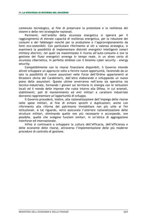 IV. LA STRATEGIA DI RIFORMA DEL GOVERNO
MINISTERO DELL’ECONOMIA E DELLE FINANZE 117
contenuto tecnologico, al fine di preservare la protezione e la resilienza dei
sistemi e delle reti strategiche nazionali.
Parimenti, nell’ambito della sicurezza energetica si opererà per il
raggiungimento di elevate capacità di resilienza energetica, per la riduzione dei
consumi e dei fabbisogni nonché per la produzione e l’approvvigionamento da
fonti eco-sostenibili. Con particolare riferimento ai siti a valenza strategica, si
esaminerà la possibilità di implementare distretti energetici intelligenti (smart
military district), nei quali sia massimizzato il ricorso all’auto-consumo e ove la
gestione dei flussi energetici avvenga in tempo reale, in un alveo certo di
sicurezza cibernetica, in perfetta simbiosi con il binomio cyber security - energy
security.
Compatibilmente con le risorse finanziarie disponibili, il Governo intende
altresì sviluppare un approccio volto a fornire nuove opportunità, favorendo da un
lato la possibilità di nuove assunzioni nelle Forze dell’Ordine appartenenti al
Dicastero (Arma dei Carabinieri), dall’altro elaborando e sviluppando un nuovo
piano delle assunzioni. Queste ultime avverranno nell’area sia operativa sia
tecnico-industriale, formando i giovani sul territorio in sinergia con le istituzioni
locali ed il mondo delle imprese che ruota intorno alla Difesa, in cui arsenali,
stabilimenti, poli di mantenimento ed enti militari a carattere industriale
dovranno rappresentare un’opportunità di sviluppo.
Il Governo procederà, inoltre, alla razionalizzazione dell’impiego delle risorse
nelle spese militari, al fine di evitare sprechi e duplicazioni, anche con
riferimento alla riforma del patrimonio immobiliare non più utile ai fini
istituzionali. A tal riguardo, verrà assicurata l’ulteriore razionalizzazione delle
strutture militari, eliminando quelle non più necessarie e accorpando, ove
possibile, quelle che svolgono funzioni similari, in un’ottica di aggregazione
interforze ed internazionale.
Infine si continuerà a sviluppare la cultura dell’efficacia, dell’efficienza e
delle economie delle risorse, attraverso l’implementazione delle più moderne
procedure di controllo di gestione.
 