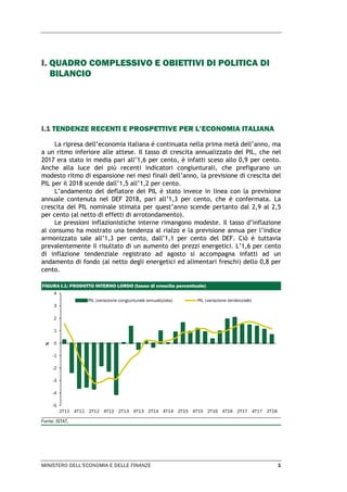 MINISTERO DELL’ECONOMIA E DELLE FINANZE 1
I. QUADRO COMPLESSIVO E OBIETTIVI DI POLITICA DI
BILANCIO
I.1 TENDENZE RECENTI E PROSPETTIVE PER L’ECONOMIA ITALIANA
La ripresa dell’economia italiana è continuata nella prima metà dell’anno, ma
a un ritmo inferiore alle attese. Il tasso di crescita annualizzato del PIL, che nel
2017 era stato in media pari all’1,6 per cento, è infatti sceso allo 0,9 per cento.
Anche alla luce dei più recenti indicatori congiunturali, che prefigurano un
modesto ritmo di espansione nei mesi finali dell’anno, la previsione di crescita del
PIL per il 2018 scende dall’1,5 all’1,2 per cento.
L’andamento del deflatore del PIL è stato invece in linea con la previsione
annuale contenuta nel DEF 2018, pari all’1,3 per cento, che è confermata. La
crescita del PIL nominale stimata per quest’anno scende pertanto dal 2,9 al 2,5
per cento (al netto di effetti di arrotondamento).
Le pressioni inflazionistiche interne rimangono modeste. Il tasso d’inflazione
al consumo ha mostrato una tendenza al rialzo e la previsione annua per l’indice
armonizzato sale all’1,3 per cento, dall’1,1 per cento del DEF. Ciò è tuttavia
prevalentemente il risultato di un aumento dei prezzi energetici. L’1,6 per cento
di inflazione tendenziale registrato ad agosto si accompagna infatti ad un
andamento di fondo (al netto degli energetici ed alimentari freschi) dello 0,8 per
cento.
FIGURA I.1: PRODOTTO INTERNO LORDO (tasso di crescita percentuale)
Fonte: ISTAT.
-5
-4
-3
-2
-1
0
1
2
3
4
2T11 4T11 2T12 4T12 2T13 4T13 2T14 4T14 2T15 4T15 2T16 4T16 2T17 4T17 2T18
%
PIL (variazione congiunturale annualizzata) PIL (variazione tendenziale)
 